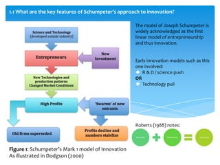 1.1 What are the key features of Schumpeter’s approach to innovation?

                                                    The model of Joseph Schumpeter is
                                                    widely acknowledged as the first
                                                    linear model of entrepreneurship
                                                    and thus innovation.


                                                    Early innovation models such as this
                                                    one involved:
                                                     R & D / science push
                                                    OR
                                                     Technology pull




                                                    Roberts (1988) notes:

                                                     Invention     Exploitation    Innovation




Figure 1: Schumpeter’s Mark 1 model of Innovation
As illustrated in Dodgson (2000)
 