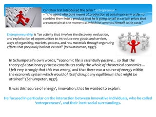 Cantillon first introduced the term “entrepreneur”
                         = “the agent who buys means of production at certain prices in order to
                         combine them into a product that he is going to sell at certain prices that
                         are uncertain at the moment at which he commits himself to his costs”


 Entrepreneurship is “an activity that involves the discovery, evaluation,
 and exploitation of opportunities to introduce new goods and services,
 ways of organizing, markets, process, and raw materials through organizing
 efforts that previously had not existed” (Venkataraman, 1997).


  In Schumpeter’s own words, “economic life is essentially passive ... so that the
  theory of a stationary process constitutes really the whole of theoretical economics ...
  I felt very strongly that this was wrong, and that there was a source of energy within
  the economic system which would of itself disrupt any equilibrium that might be
  attained” (Schumpeter, 1937).

  It was this ‘source of energy’, innovation, that he wanted to explain.

He focused in particular on the interaction between innovative individuals, who he called
                   ‘entrepreneurs’, and their inert social surroundings.
 