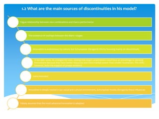 1.2 What are the main sources of discontinuities in his model?

Vague relationship between new combinations and macro performance




       The existence of overlaps between the Mark 1 stages




           Innovation is evolutionary by nature, but Schumpeter disregards this by focusing mainly on discontinuity



             In his later work, he changed his view, stating that larger corporations could have an advantage to develop
             innovations because they have better resources and more market power than smaller businesses. This shift,
             however, lacks the support of proper evidence



           Lone innovator




       Innovation is deeply rooted in our social and cultural environment, Schumpeter mostly disregards these influences




Falsely assumes that the most advanced innovation is adopted
 