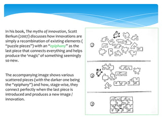 In his book, The myths of innovation, Scott
Berkun (2007) discusses how innovations are
simply a recombination of existing elements (
“puzzle pieces”) with an “epiphany” as the
last piece that connects everything and helps
produce the ‘magic’ of something seemingly
so new.


The accompanying image shows various
scattered pieces (with the darker one being
the “epiphany”) and how, stage-wise, they
connect perfectly when the last piece is
introduced and produces a new image /
innovation.
 