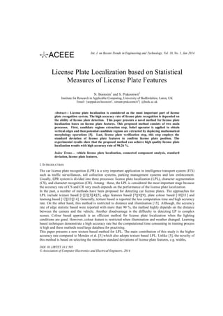 Int. J. on Recent Trends in Engineering and Technology, Vol. 10, No. 1, Jan 2014

License Plate Localization based on Statistical
Measures of License Plate Features
N. Boonsim1 and S. Prakoonwit2
Institute for Research in Applicable Computing, University of Bedfordshire, Luton, UK
Email: {noppakun.boonsim1, simant.prakoonwit2} @beds.ac.uk
Abstract— License plate localization is considered as the most important part of license
plate recognition system. The high accuracy rate of license plate recognition is depended on
the ability of license plate detection. This paper presents a novel method for license plate
localization bases on license plate features. This proposed method consists of two main
processes. First, candidate regions extraction step, Sobel operator is applied to obtain
vertical edges and then potential candidate regions are extracted by deploying mathematical
morphology operations [5]. Last, license plate verification step, this step employs the
standard deviation of license plate features to confirm license plate position. The
experimental results show that the proposed method can achieve high quality license plate
localization results with high accuracy rate of 98.26 %.
Index Terms— vehicle license plate localization, connected component analysis, standard
deviation, license plate features.

I. INTRODUCTION
The car license plate recognition (LPR) is a very important application in intelligence transport system (ITS)
such as traffic surveillances, toll collection systems, parking management systems and law enforcement.
Usually, LPR system is divided into three processes: license plate localization (LPL), character segmentation
(CS), and character recognition (CR). Among these, the LPL is considered the most important stage because
the accuracy rate of CS and CR very much depends on the performance of the license plate localization.
In the past, a number of methods have been proposed for detecting car license plates. The approaches for
LPL include texture based [1][2][3][4][5], edge features based [7][8][9], plate colour based [10][11] and
learning based [12][13][14]. Generally, texture based is reported the less computation time and high accuracy
rate. On the other hand, this method is restricted to distance and illumination [15]. Although, the accuracy
rate of edge statistic based were reported with more than 90 %, the method highly depends on the distance
between the camera and the vehicle. Another disadvantage is the difficulty in detecting LP in complex
scenes. Colour based approach is an efficient method for license plate localization when the lighting
conditions are good. However, colour feature is restricted when illumination and weather changed. Learning
based techniques demonstrate a high accuracy rate but the computational time consuming in training process
is high and these methods need large database for practising.
This paper presents a new texture based method for LPL. The main contribution of this study is the higher
accuracy rate compared to Mendes et al. [5] which also adopts texture based LPL. Unlike [5], the novelty of
this method is based on selecting the minimum standard deviations of license plate features, e.g. widths,
DOI: 01.IJRTET.10.1.505
© Association of Computer Electronics and Electrical Engineers, 2014

 