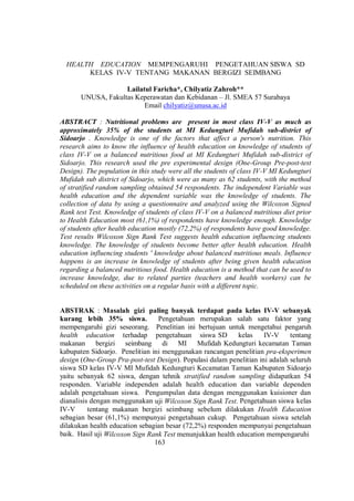 HEALTH EDUCATION MEMPENGARUHI PENGETAHUAN SISWA SD
KELAS IV-V TENTANG MAKANAN BERGIZI SEIMBANG
Lailatul Faricha*, Chilyatiz Zahroh**
UNUSA, Fakultas Keperawatan dan Kebidanan – Jl. SMEA 57 Surabaya
Email chilyatiz@unusa.ac.id
ABSTRACT : Nutritional problems are present in most class IV-V as much as
approximately 35% of the students at MI Kedungturi Mufidah sub-district of
Sidoarjo . Knowledge is one of the factors that affect a person's nutrition. This
research aims to know the influence of health education on knowledge of students of
class IV-V on a balanced nutritious food at MI Kedungturi Mufidah sub-district of
Sidoarjo. This research used the pre experimental design (One-Group Pre-post-test
Design). The population in this study were all the students of class IV-V MI Kedungturi
Mufidah sub district of Sidoarjo, which were as many as 62 students, with the method
of stratified random sampling obtained 54 respondents. The independent Variable was
health education and the dependent variable was the knowledge of students. The
collection of data by using a questionnaire and analyzed using the Wilcoxon Signed
Rank test Test. Knowledge of students of class IV-V on a balanced nutritious diet prior
to Health Education most (61,1%) of respondents have knowledge enough. Knowledge
of students after health education mostly (72,2%) of respondents have good knowledge.
Test results Wilcoxon Sign Rank Test suggests health education influencing students
knowledge. The knowledge of students become better after health education. Health
education influencing students ' knowledge about balanced nutritious meals. Influence
happens is an increase in knowledge of students after being given health education
regarding a balanced nutritious food. Health education is a method that can be used to
increase knowledge, due to related parties (teachers and health workers) can be
scheduled on these activities on a regular basis with a different topic.
ABSTRAK : Masalah gizi paling banyak terdapat pada kelas IV-V sebanyak
kurang lebih 35% siswa. Pengetahuan merupakan salah satu faktor yang
mempengaruhi gizi seseorang. Penelitian ini bertujuan untuk mengetahui pengaruh
health education terhadap pengetahuan siswa SD kelas IV-V tentang
makanan bergizi seimbang di MI Mufidah Kedungturi kecamatan Taman
kabupaten Sidoarjo. Penelitian ini menggunakan rancangan penelitian pra-eksperimen
design (One-Group Pra-post-test Design). Populasi dalam penelitian ini adalah seluruh
siswa SD kelas IV-V MI Mufidah Kedungturi Kecamatan Taman Kabupaten Sidoarjo
yaitu sebanyak 62 siswa, dengan tehnik stratified random sampling didapatkan 54
responden. Variable independen adalah health education dan variable dependen
adalah pengetahuan siswa. Pengumpulan data dengan menggunakan kuisioner dan
dianalisis dengan menggunakan uji Wilcoxon Sign Rank Test. Pengetahuan siswa kelas
IV-V tentang makanan bergizi seimbang sebelum dilakukan Health Education
sebagian besar (61,1%) mempunyai pengetahuan cukup. Pengetahuan siswa setelah
dilakukan health education sebagian besar (72,2%) responden mempunyai pengetahuan
baik. Hasil uji Wilcoxon Sign Rank Test menunjukkan health education mempengaruhi
163
 