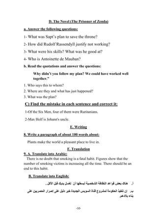 -11-
D. The Novel (The Prisoner of Zenda)
a. Answer the following questions:
1- What was Sapt’s plan to save the throne?
2- How did Rudolf Rassendyll justify not working?
3- What were his skills? What was he good at?
4- Who is Antoinette de Mauban?
b. Read the quotations and answer the questions:
Why didn’t you follow my plan? We could have worked well
together.”
1. Who says this to whom?
2. Where are they and what has just happened?
3. What was the plan?
C) Find the mistake in each sentence and correct it:
1-Of the Six Men, four of them were Ruritanians.
2-Max Holf is Johann's uncle.
E. Writing
8. Write a paragraph of about 100 words about:
Plants make the world a pleasant place to live in.
F. Translation
9. A. Translate into Arabic:
There is no doubt that smoking is a fatal habit. Figures show that the
number of smoking victims is increasing all the time. There should be an
end to this habit.
B. Translate into English:
. ‫األمل‬ ‫قثل‬ ‫ٌذٌل‬ ‫تغسل‬ ‫أن‬ ‫أتسطها‬ ‫الشخصٍح‬ ‫الىظافح‬ ‫قىاعذ‬ ‫تعض‬ ‫هىاك‬ .‫أ‬
.‫ب‬‫على‬ ‫المصزٌٍه‬ ‫إصزار‬ ‫على‬ ‫دلٍل‬ ‫خٍز‬ ‫الجذٌذج‬ ‫السىٌس‬ ‫قىاج‬ ‫لمشزوع‬ ‫الحنىمح‬ ‫تىفٍذ‬ ‫إن‬
.‫تالدهم‬ ‫تىاء‬
 