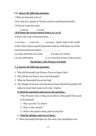 -4-
(A). answer the following questions:
1-What do diamonds refer to?
2-For what have groups in African countries used diamond profits?
3-Find out words that mean:
a-forced b-scare
( B )Choose the correct answer from a, b, c or d:
4-Those who work in diamond mines …….
a- are boys b-are rich. c-are poor d-don't share in the wealth.
5-The United nations kept the diamonds made by child labour out of the
international diamond market ………………………
a-as these diamonds are so bad b-as they are African
c-to ban child labour d- to reward the owners of these mines.
The Reader ( The Prisoner of Zenda)
7- a-Answer the following questions :
1- Why did Rassendyll ask Princess Flavia to forgive him?
2- Why did the real King want to see Rassendyll?
3- What has Rassendyll shown the king?
4- The thought of the man who had almost beaten Rudolf Rassendyll still
makes his heart beat louder in his chest. Explain.
b- Read the quotations and answer the questions :
"This Woman's been writing secret letters to Rassendyll! She needs
to be punished"
1- Who says this? To whom?
2- Who is "this woman"?
3- What is the speaker doing while saying this?
c- Find the mistakes and correct them :
1- When Rassendyll and Spat saw the coach, they hid behind a tree.
 