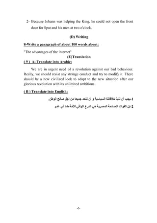 -5-
2- Because Johann was helping the King, he could not open the front
door for Spat and his men at two o'clock.
(D) Writing
8-Write a paragraph of about 100 words about:
"The advantages of the internet"
(E)Translation
( 9 ) A- Translate into Arabic:
We are in urgent need of a revolution against our bad behaviour.
Really, we should resist any strange conduct and try to modify it. There
should be a new civilized look to adapt to the new situation after our
glorious revolution with its unlimited ambitions .
( B ) Translate into English:
1-‫وىثذ‬ ‫أن‬ ‫ٌجة‬‫خالفاتىا‬.‫الىطه‬ ‫صالح‬ ‫أجل‬ ‫مه‬ ‫جمٍعا‬ ‫وتحذ‬ ‫أن‬ ‫و‬ ‫السٍاسٍح‬
2-‫إ‬ً‫ه‬ ‫المصزٌح‬ ‫المسلحح‬ ‫القىاخ‬ ‫ن‬‫لأل‬ ً‫الىاق‬ ‫الذرع‬‫عذو‬ ‫أي‬ ‫ضذ‬ ‫مح‬
 