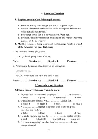 -6-
A. Language Functions
1. Respond to each of the following situations:
a. You didn’t study hard and got low marks. Express regret.
b. You ask the internet café assistant to use a computer. He does not
refuse but asks you to wait.
c. Your sister drives fast in a crowded street. Warn her.
d. You said, "I have command of both English and French". Give the
question of the interviewer.
2. Mention the place, the speakers and the language function of each
of the following two mini dialogues:
1. A: I'd like to fill the tyre, please.
B: Sorry, the air pump is out of order.
Place : ………....….. Speaker A :..…..…… Speaker B: ..........……Function : .............….…
2. A: Show me the names of customers who phoned me.
B: Here you are.
A: O.K. Please type this letter and send it now.
Place : ………....….. Speaker A :..…..…… Speaker B: ..........……Function : .............….…
B. Vocabulary and Structure
3. Choose the correct answer from a, b, c or d:
1. My uncle is a teacher in the languages ……………..at our school.
a. space b. point c. department d. area
2. We have plenty of time. We ………………..drive fast.
a. mustn’t b. needn’t c. must d. have to
3. A ………………..speaker is a person who is able to speak
smoothly and readily.
a. flake b. fluid c. fluent d. flue
4. He said a moment ago that he ………………..his car last month.
a. sold b. had sold c. would sold d. did sell
5. I’ve done everything I can, but I can’t ………………..him to
change his mind.
 