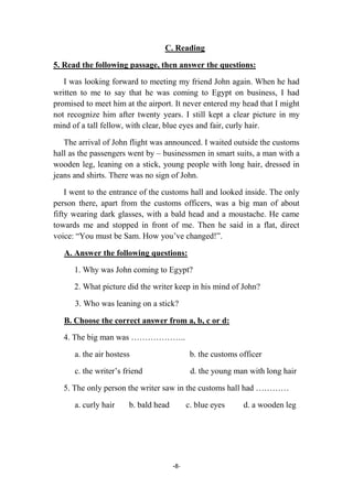 -8-
C. Reading
5. Read the following passage, then answer the questions:
I was looking forward to meeting my friend John again. When he had
written to me to say that he was coming to Egypt on business, I had
promised to meet him at the airport. It never entered my head that I might
not recognize him after twenty years. I still kept a clear picture in my
mind of a tall fellow, with clear, blue eyes and fair, curly hair.
The arrival of John flight was announced. I waited outside the customs
hall as the passengers went by – businessmen in smart suits, a man with a
wooden leg, leaning on a stick, young people with long hair, dressed in
jeans and shirts. There was no sign of John.
I went to the entrance of the customs hall and looked inside. The only
person there, apart from the customs officers, was a big man of about
fifty wearing dark glasses, with a bald head and a moustache. He came
towards me and stopped in front of me. Then he said in a flat, direct
voice: “You must be Sam. How you’ve changed!”.
A. Answer the following questions:
1. Why was John coming to Egypt?
2. What picture did the writer keep in his mind of John?
3. Who was leaning on a stick?
B. Choose the correct answer from a, b, c or d:
4. The big man was ………………..
a. the air hostess b. the customs officer
c. the writer’s friend d. the young man with long hair
5. The only person the writer saw in the customs hall had …………
a. curly hair b. bald head c. blue eyes d. a wooden leg
 