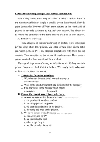 -9-
6. Read the following passage, then answer the question:
Advertising has become a very specialized activity in modern times. In
the business world today, supply is usually greater than demand. There is
great competition between different manufactures of the same kind of
product to persuade customers to buy their own product. The always try
to remind the customers of the name and the qualities of their product.
They do this by advertising.
They advertise in the newspaper and on posters. They sometimes
pay for songs about their product. We listen to these songs on the radio
and watch them on TV. They organize competitions with prizes for the
winners. They advertise on the screen of local cinemas. They employ
young men to distribute samples of their product.
They spend large sums of money on advertisements. We buy a certain
product because we think that it is the best. We usually think so because
of the advertisements that say so.
A. Answer the following questions:
1. Why do manufactures spend so much money on
advertisements?
2. What forms of advertisements are mentioned in the passage?
3. Find the words in the passage which mean:
a. convince b. amount
B. Choose the correct answer from a, b, c or d:
4. Advertisements remind the customers of ………………..
a. the good qualities of the product.
b. the cheap price of the product
c. the qualities and names of the product.
d. the name and price of the product.
5. We buy a certain product because ………………..
a. it is advertised on TV
b. we think it is the best
c. other people buy it
d. we like the advertisement
 