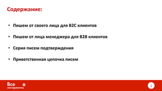 Содержание:	
•  Пишем	от	своего	лица	для	B2C	клиентов	
•  Пишем	от	лица	менеджера	для	B2B	клиентов	
•  Серия	писем	подтверждения	
•  Приветственная	цепочка	писем	
	
2	
 