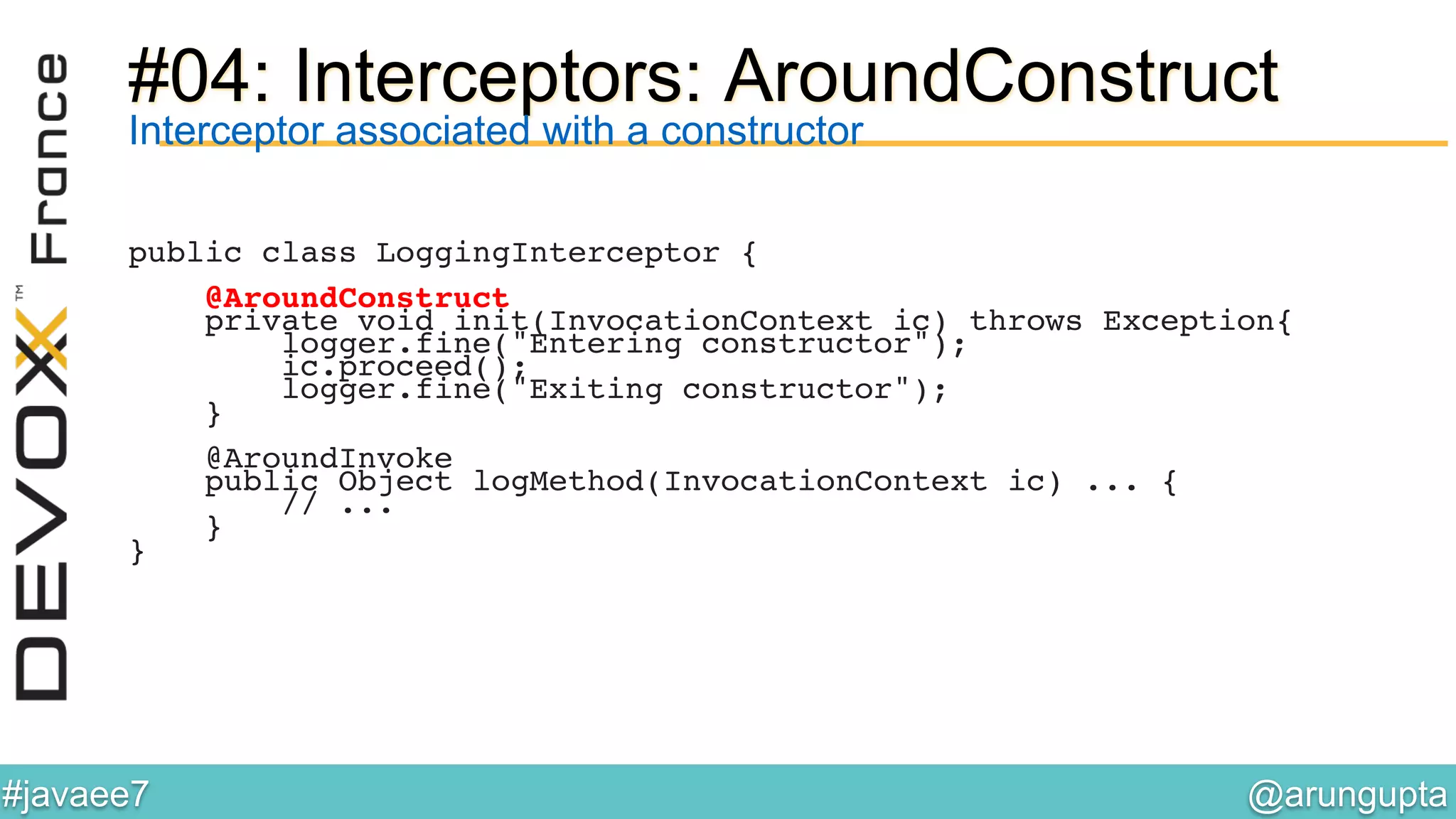 @arungupta	

#javaee7	

#04: Interceptors: AroundConstruct
Interceptor associated with a constructor
public class LoggingInterceptor {!
!
@AroundConstruct!
private void init(InvocationContext ic) throws Exception{!
logger.fine("Entering constructor");!
ic.proceed();!
logger.fine("Exiting constructor");!
}!
!
@AroundInvoke!
public Object logMethod(InvocationContext ic) ... {!
// ...!
}!
}!
 
