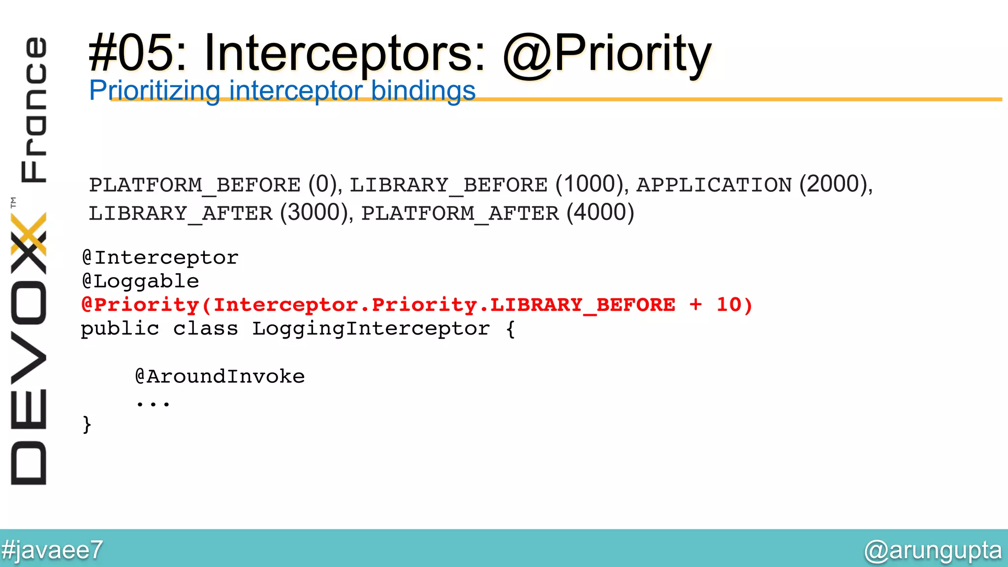 @arungupta	

#javaee7	

#05: Interceptors: @Priority
Prioritizing interceptor bindings
PLATFORM_BEFORE (0), LIBRARY_BEFORE (1000), APPLICATION (2000),
LIBRARY_AFTER (3000), PLATFORM_AFTER (4000)!
@Interceptor!
@Loggable!
@Priority(Interceptor.Priority.LIBRARY_BEFORE + 10)!
public class LoggingInterceptor {!
!
@AroundInvoke!
...!
}!
 
