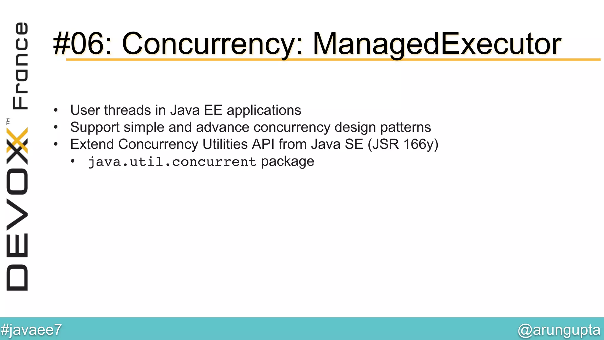 @arungupta	

#javaee7	

#06: Concurrency: ManagedExecutor
•  User threads in Java EE applications
•  Support simple and advance concurrency design patterns
•  Extend Concurrency Utilities API from Java SE (JSR 166y)
•  java.util.concurrent package
 