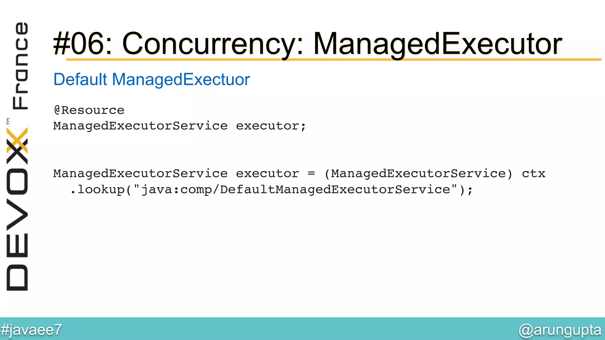 @arungupta	

#javaee7	

#06: Concurrency: ManagedExecutor
@Resource 
ManagedExecutorService executor; 
!
 
ManagedExecutorService executor = (ManagedExecutorService) ctx 
.lookup("java:comp/DefaultManagedExecutorService");!
Default ManagedExectuor
 
