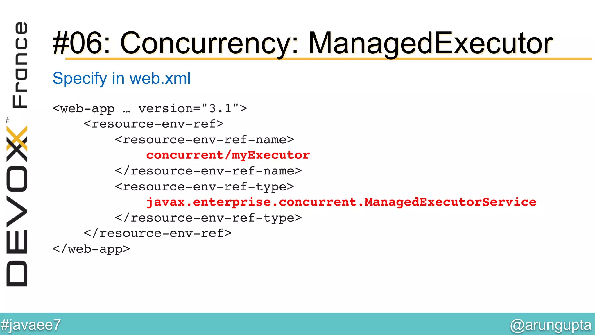 @arungupta	

#javaee7	

#06: Concurrency: ManagedExecutor
<web-app … version="3.1">!
<resource-env-ref>!
<resource-env-ref-name>!
concurrent/myExecutor!
</resource-env-ref-name>!
<resource-env-ref-type>!
javax.enterprise.concurrent.ManagedExecutorService!
</resource-env-ref-type>!
</resource-env-ref>!
</web-app>!
Specify in web.xml
 