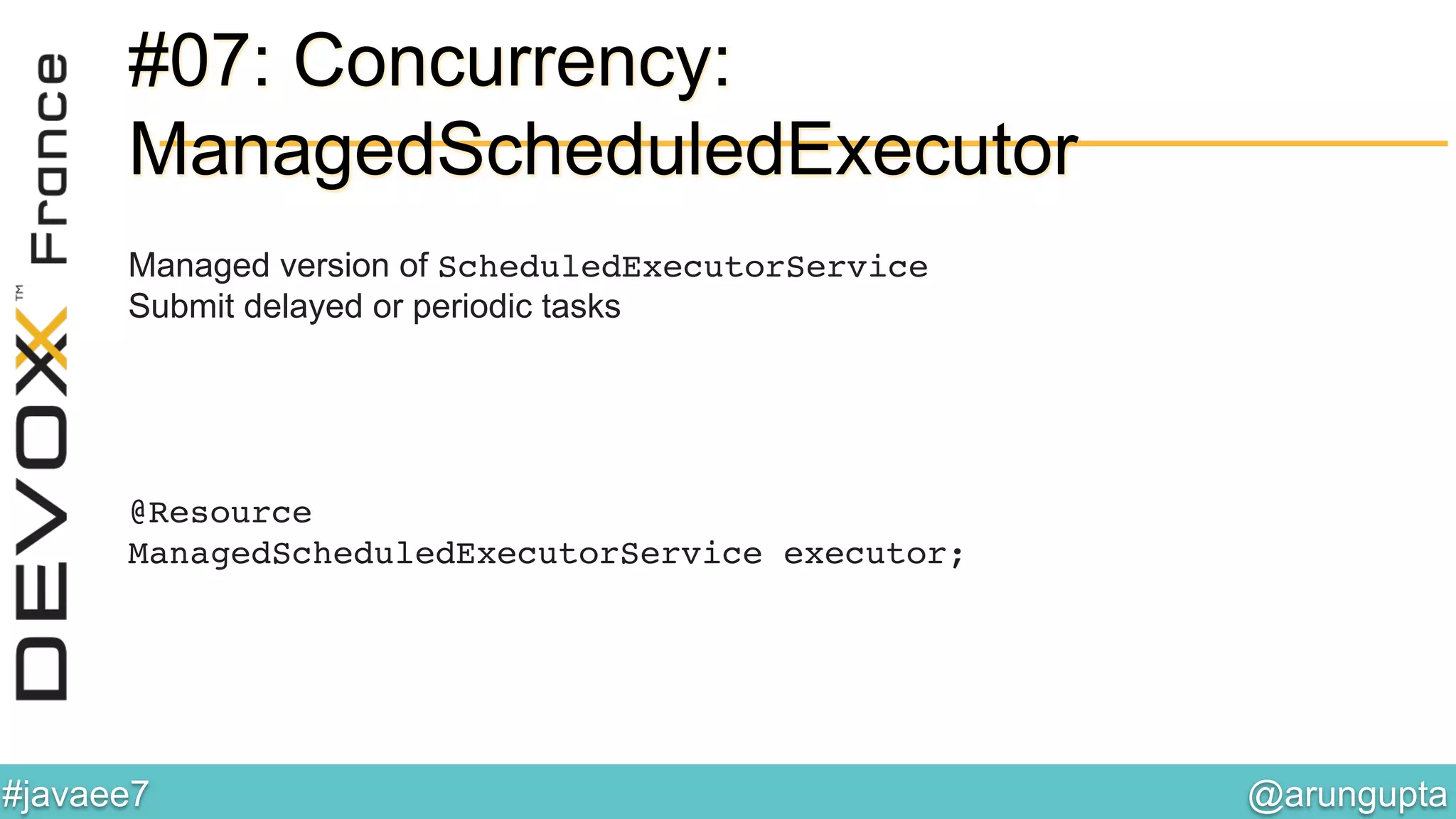 @arungupta	

#javaee7	

#07: Concurrency:
ManagedScheduledExecutor
Managed version of ScheduledExecutorService!
Submit delayed or periodic tasks
@Resource 
ManagedScheduledExecutorService executor;!
 