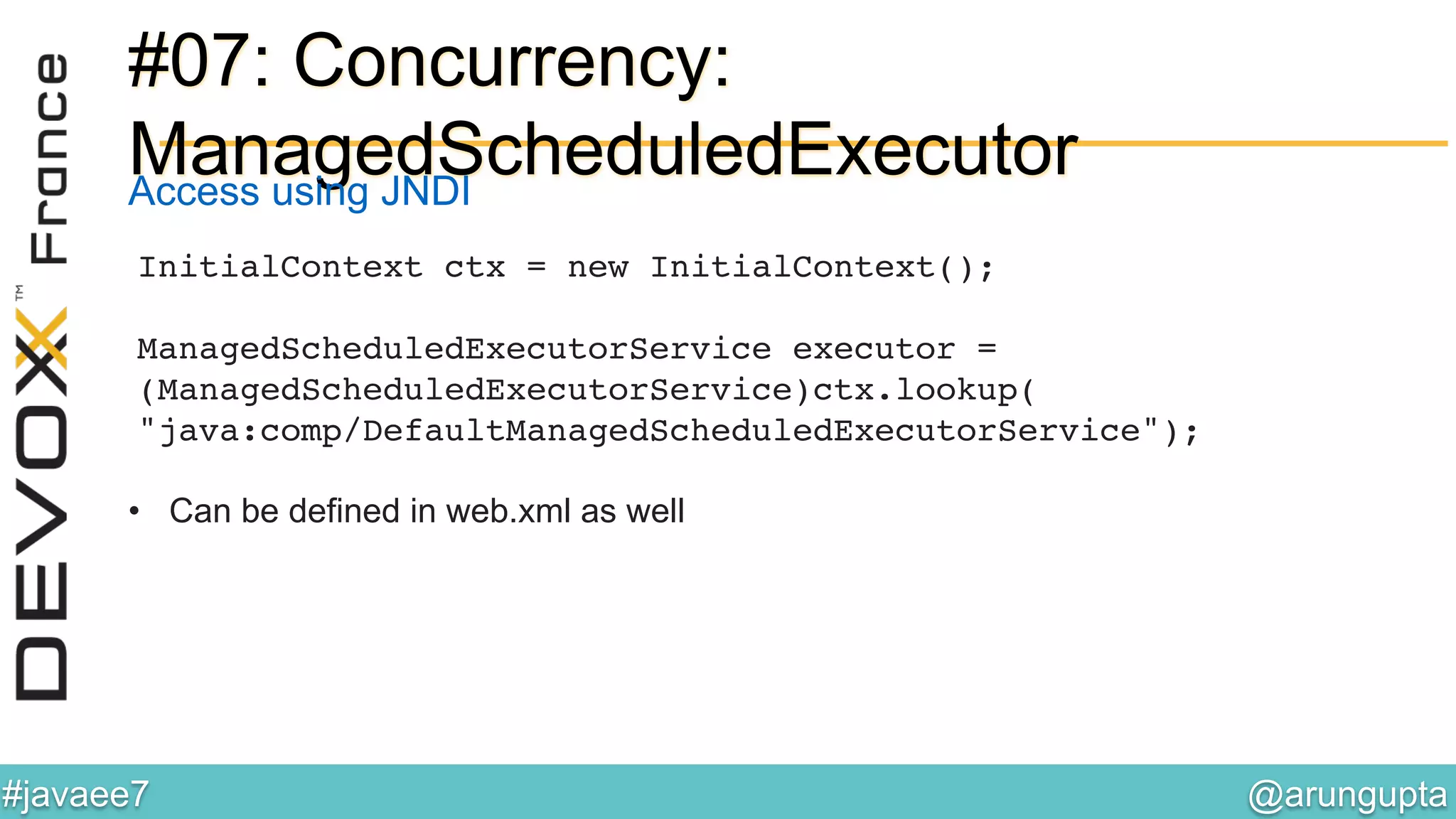 @arungupta	

#javaee7	

#07: Concurrency:
ManagedScheduledExecutor
InitialContext ctx = new InitialContext();  
 
ManagedScheduledExecutorService executor =
(ManagedScheduledExecutorService)ctx.lookup( 
"java:comp/DefaultManagedScheduledExecutorService"); 
!
•  Can be defined in web.xml as well
Access using JNDI
 