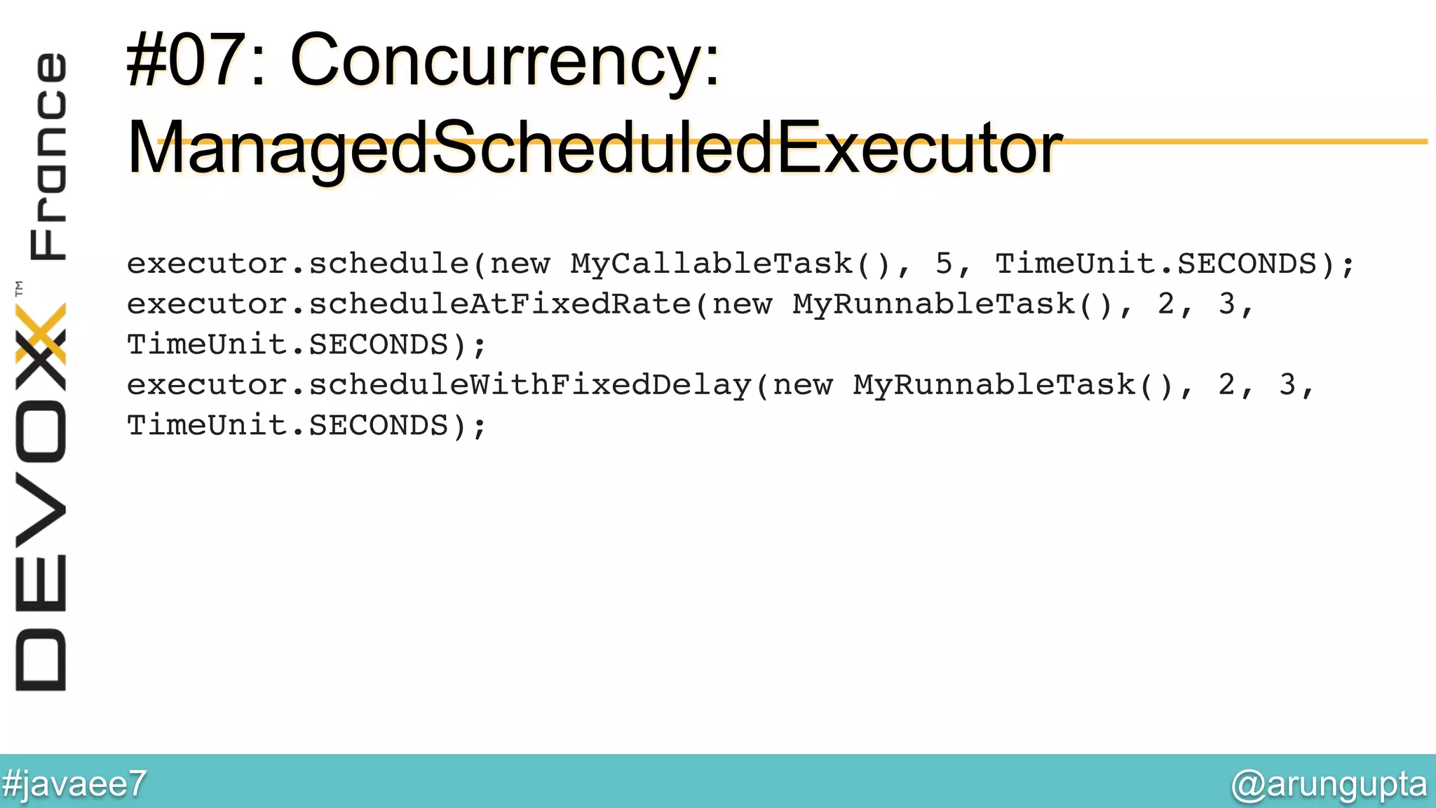 @arungupta	

#javaee7	

#07: Concurrency:
ManagedScheduledExecutor
executor.schedule(new MyCallableTask(), 5, TimeUnit.SECONDS);!
executor.scheduleAtFixedRate(new MyRunnableTask(), 2, 3,
TimeUnit.SECONDS);!
executor.scheduleWithFixedDelay(new MyRunnableTask(), 2, 3,
TimeUnit.SECONDS);!
 