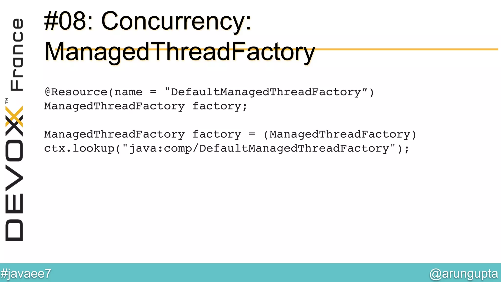@arungupta	

#javaee7	

#08: Concurrency:
ManagedThreadFactory
@Resource(name = "DefaultManagedThreadFactory”)!
ManagedThreadFactory factory;
!
ManagedThreadFactory factory = (ManagedThreadFactory)!
ctx.lookup("java:comp/DefaultManagedThreadFactory"); 
 