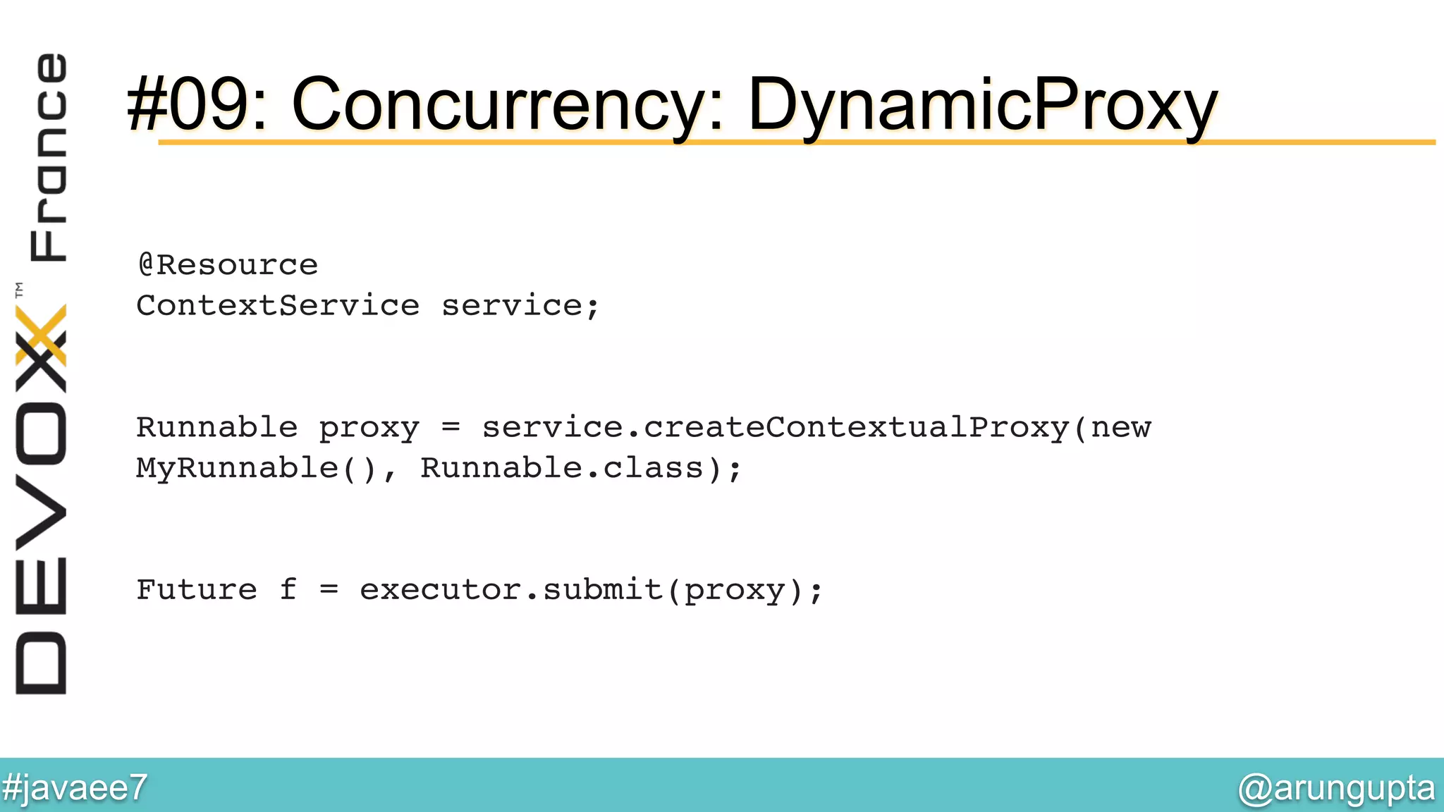 @arungupta	

#javaee7	

#09: Concurrency: DynamicProxy
@Resource 
ContextService service; 
 
 
Runnable proxy = service.createContextualProxy(new
MyRunnable(), Runnable.class); 
 
 
Future f = executor.submit(proxy);!
 