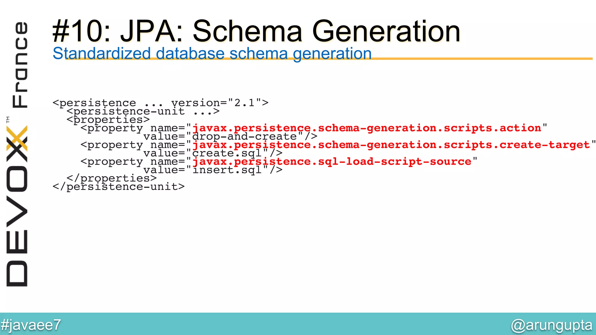 @arungupta	

#javaee7	

#10: JPA: Schema Generation
Standardized database schema generation
<persistence ... version="2.1">!
<persistence-unit ...>!
<properties>!
<property name="javax.persistence.schema-generation.scripts.action"!
value="drop-and-create"/>!
<property name="javax.persistence.schema-generation.scripts.create-target"
value="create.sql"/>!
<property name="javax.persistence.sql-load-script-source" !
value="insert.sql"/>!
</properties>!
</persistence-unit>!
 