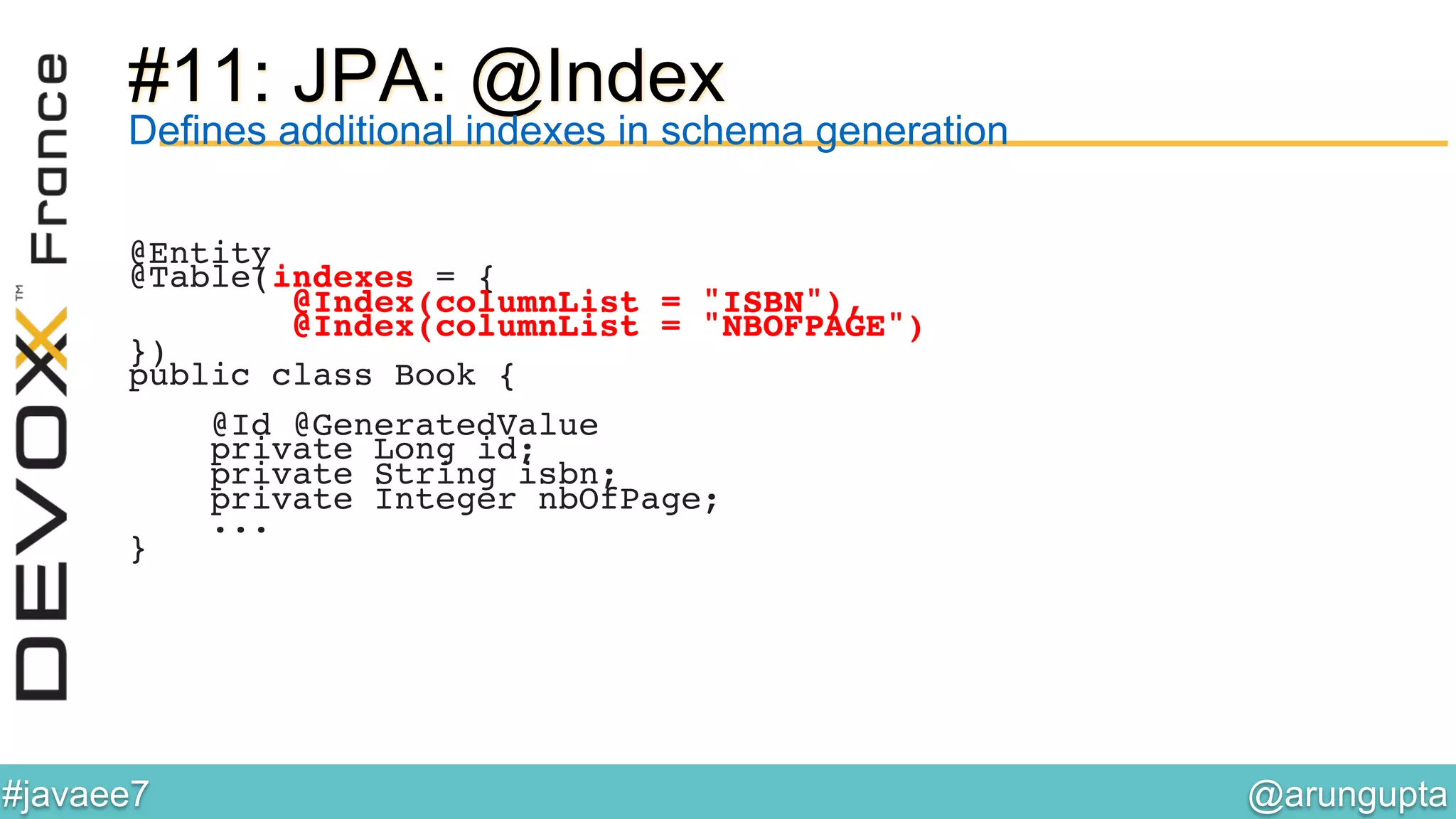 @arungupta	

#javaee7	

#11: JPA: @Index
Defines additional indexes in schema generation
@Entity!
@Table(indexes = {!
@Index(columnList = "ISBN"),!
@Index(columnList = "NBOFPAGE")!
})!
public class Book {!
!
@Id @GeneratedValue!
private Long id;!
private String isbn;!
private Integer nbOfPage;!
...!
}!
 