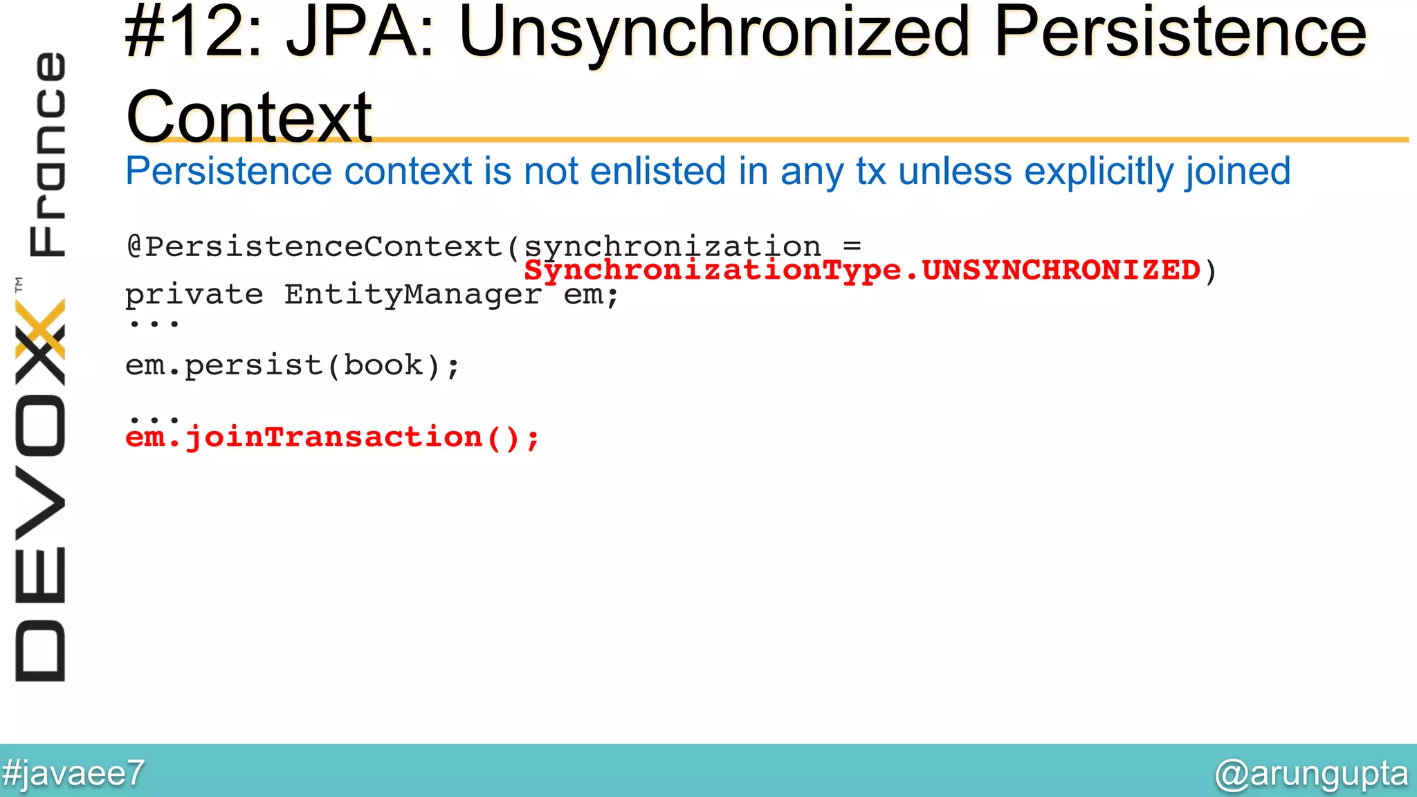 @arungupta	

#javaee7	

#12: JPA: Unsynchronized Persistence
Context
Persistence context is not enlisted in any tx unless explicitly joined
@PersistenceContext(synchronization =!
SynchronizationType.UNSYNCHRONIZED)!
private EntityManager em;!
...!
!
em.persist(book);!
!
...!
em.joinTransaction();!
!
 
