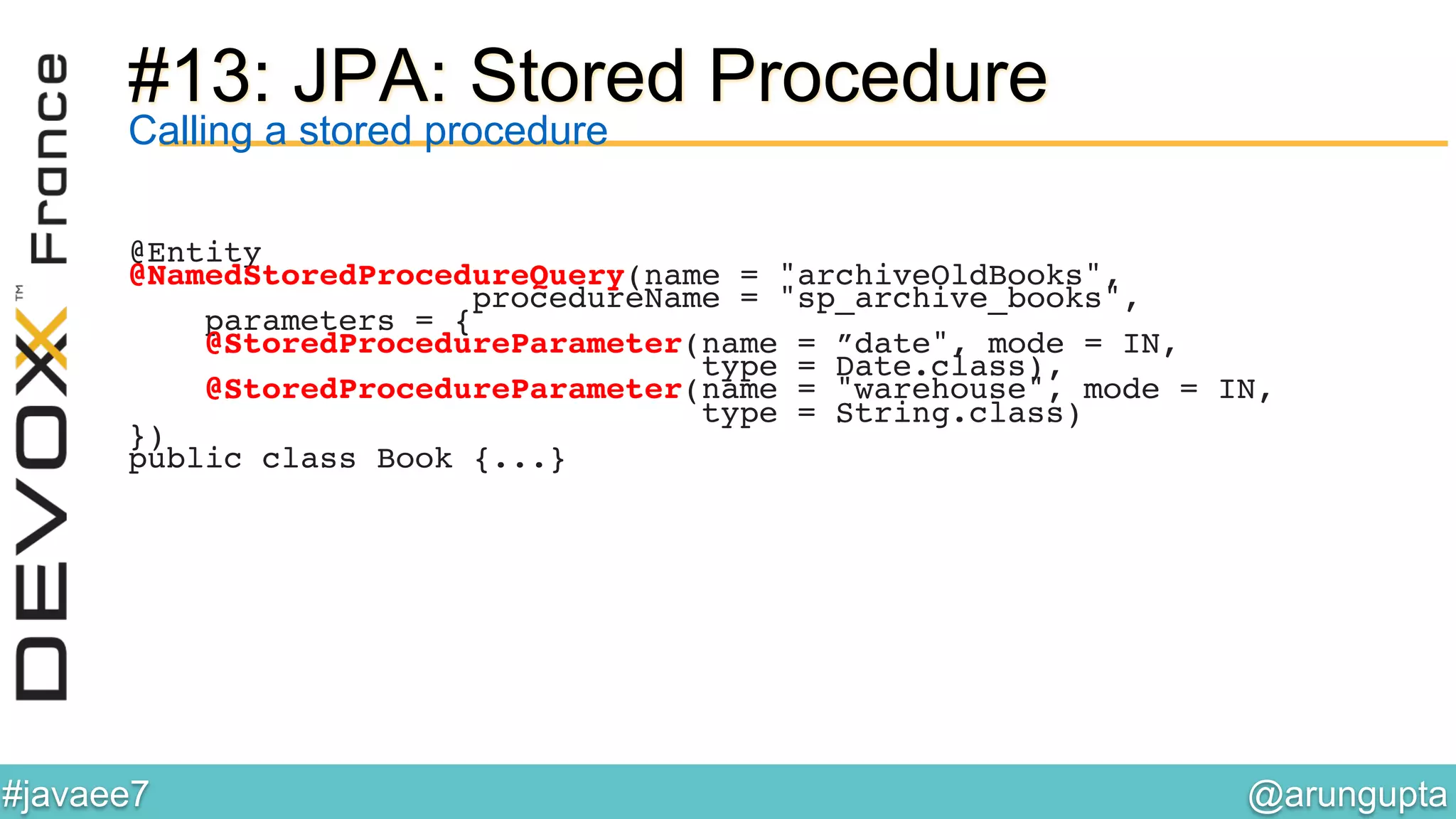 @arungupta	

#javaee7	

#13: JPA: Stored Procedure
Calling a stored procedure
@Entity!
@NamedStoredProcedureQuery(name = "archiveOldBooks", !
procedureName = "sp_archive_books",!
parameters = {!
@StoredProcedureParameter(name = ”date", mode = IN, !
type = Date.class),!
@StoredProcedureParameter(name = "warehouse", mode = IN, !
type = String.class)!
})!
public class Book {...}!
 
