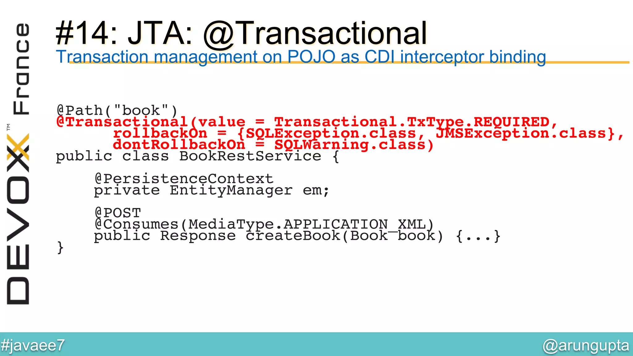 @arungupta	

#javaee7	

#14: JTA: @Transactional
Transaction management on POJO as CDI interceptor binding
@Path("book")!
@Transactional(value = Transactional.TxType.REQUIRED,!
rollbackOn = {SQLException.class, JMSException.class},!
dontRollbackOn = SQLWarning.class)!
public class BookRestService {!
!
@PersistenceContext!
private EntityManager em;!
!
@POST!
@Consumes(MediaType.APPLICATION_XML)!
public Response createBook(Book book) {...}!
}!
 