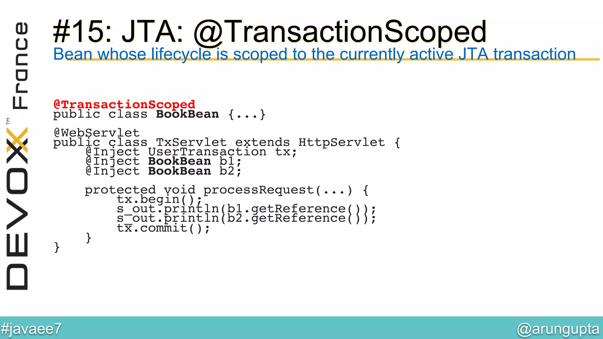 @arungupta	

#javaee7	

#15: JTA: @TransactionScoped
Bean whose lifecycle is scoped to the currently active JTA transaction
@TransactionScoped!
public class BookBean {...}!
!
@WebServlet!
public class TxServlet extends HttpServlet {!
@Inject UserTransaction tx;!
@Inject BookBean b1;!
@Inject BookBean b2;!
!
protected void processRequest(...) {!
tx.begin();!
s_out.println(b1.getReference());!
s_out.println(b2.getReference());!
tx.commit();!
}!
}!
 