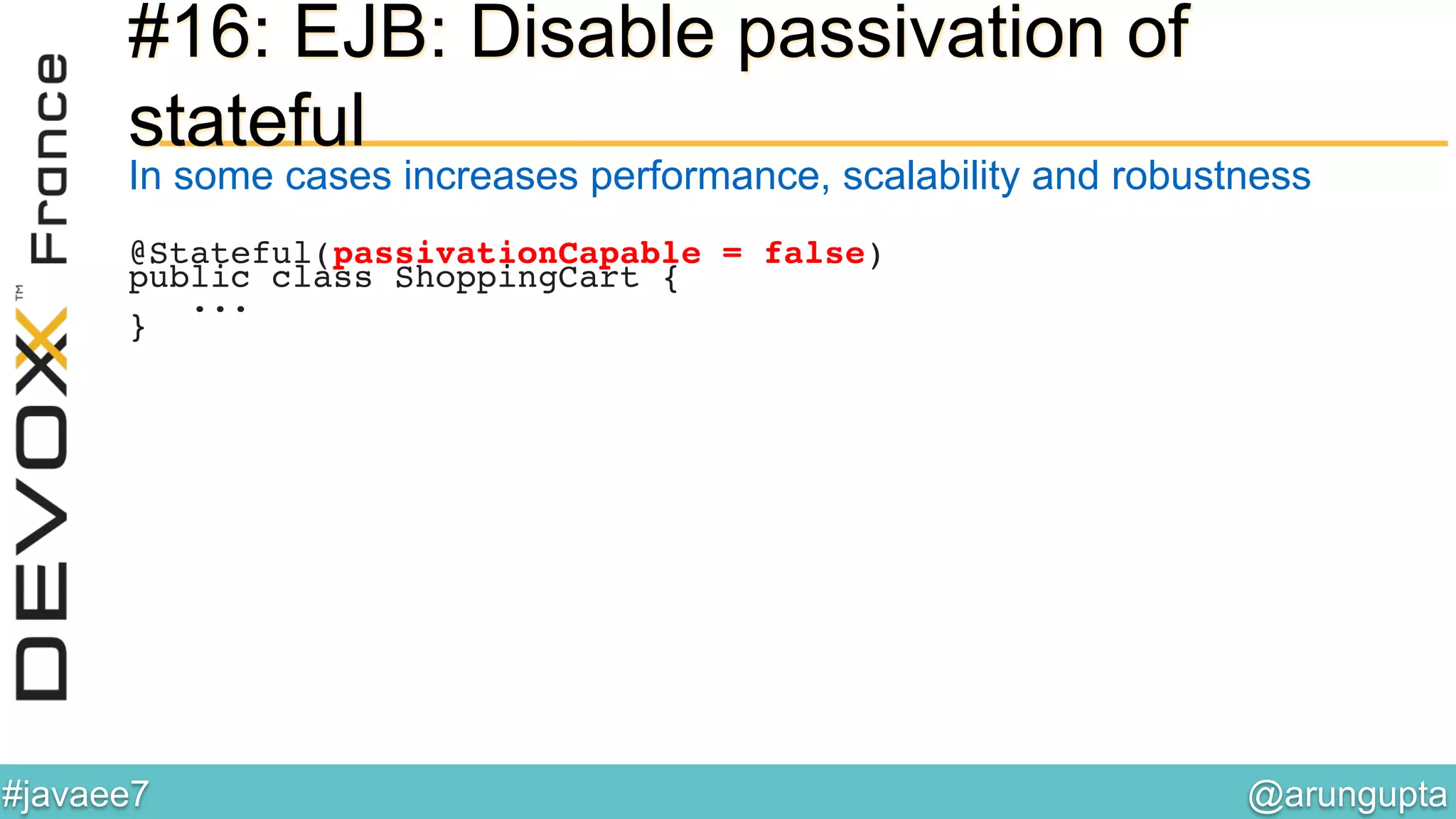 @arungupta	

#javaee7	

#16: EJB: Disable passivation of
stateful
In some cases increases performance, scalability and robustness
@Stateful(passivationCapable = false)!
public class ShoppingCart {!
...!
}!
 