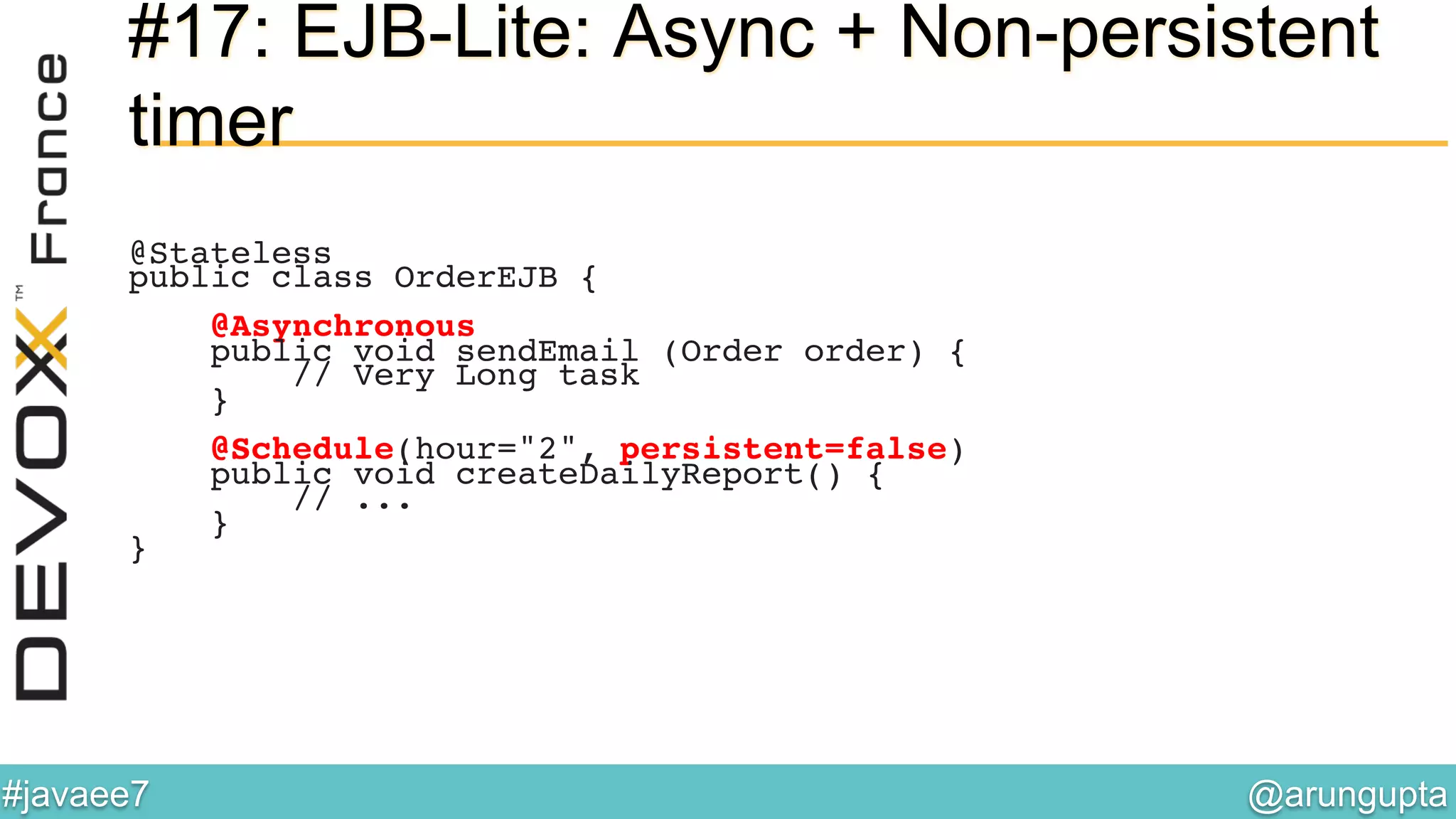@arungupta	

#javaee7	

#17: EJB-Lite: Async + Non-persistent
timer
@Stateless!
public class OrderEJB {!
!
@Asynchronous!
public void sendEmail (Order order) {!
// Very Long task!
}!
!
@Schedule(hour="2", persistent=false)!
public void createDailyReport() {!
// ...!
}!
}!
 