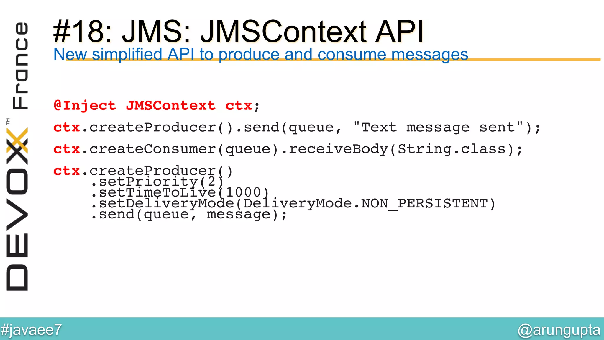 @arungupta	

#javaee7	

#18: JMS: JMSContext API
New simplified API to produce and consume messages
@Inject JMSContext ctx;!
!
ctx.createProducer().send(queue, "Text message sent");!
!
ctx.createConsumer(queue).receiveBody(String.class);!
!
ctx.createProducer()!
.setPriority(2)!
.setTimeToLive(1000)!
.setDeliveryMode(DeliveryMode.NON_PERSISTENT)!
.send(queue, message);!
 