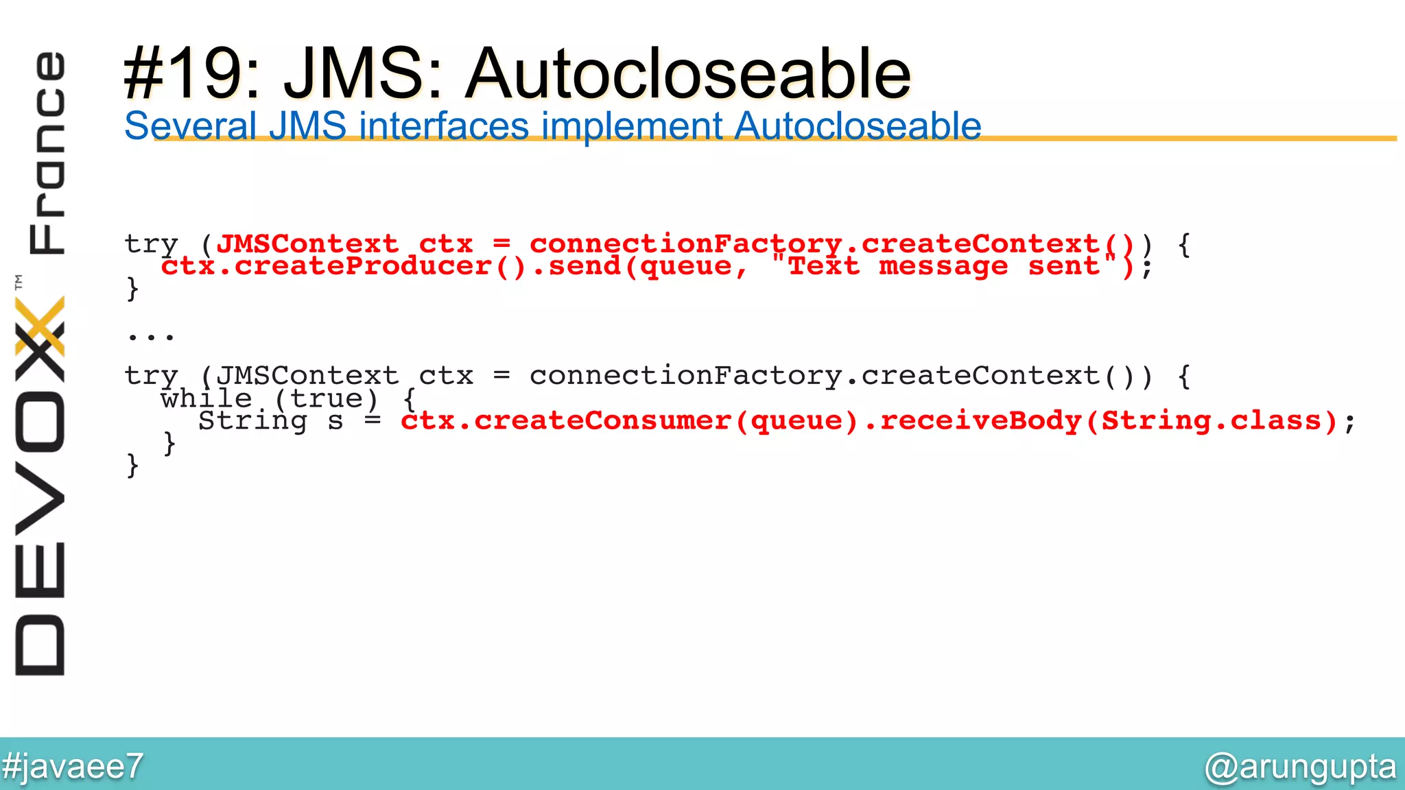 @arungupta	

#javaee7	

#19: JMS: Autocloseable
Several JMS interfaces implement Autocloseable
try (JMSContext ctx = connectionFactory.createContext()) {!
ctx.createProducer().send(queue, "Text message sent");!
}!
!
...!
!
try (JMSContext ctx = connectionFactory.createContext()) {!
while (true) {!
String s = ctx.createConsumer(queue).receiveBody(String.class);!
}!
}!
 