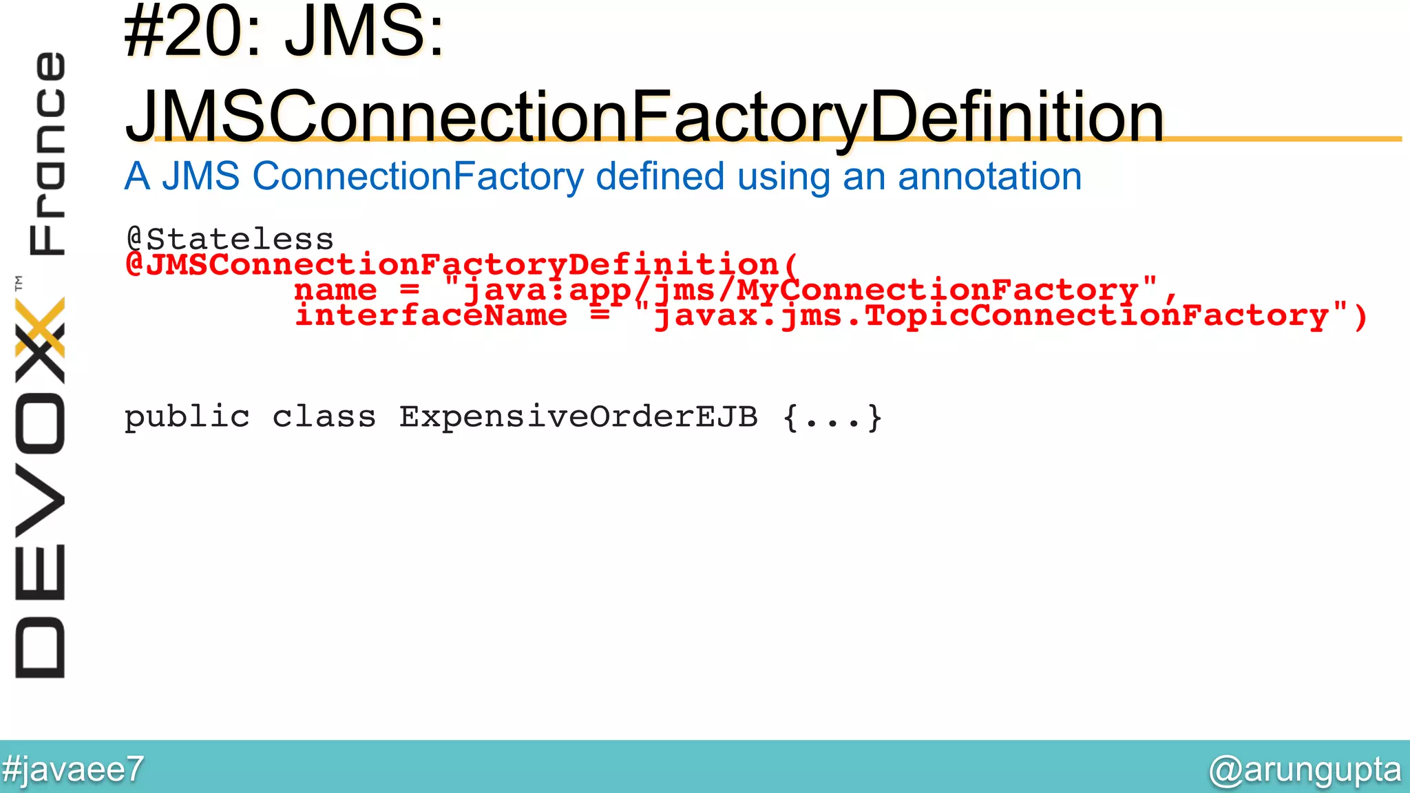 @arungupta	

#javaee7	

#20: JMS:
JMSConnectionFactoryDefinition
A JMS ConnectionFactory defined using an annotation
@Stateless!
@JMSConnectionFactoryDefinition(!
name = "java:app/jms/MyConnectionFactory",!
interfaceName = "javax.jms.TopicConnectionFactory")!
!
!
!
public class ExpensiveOrderEJB {...}!
 