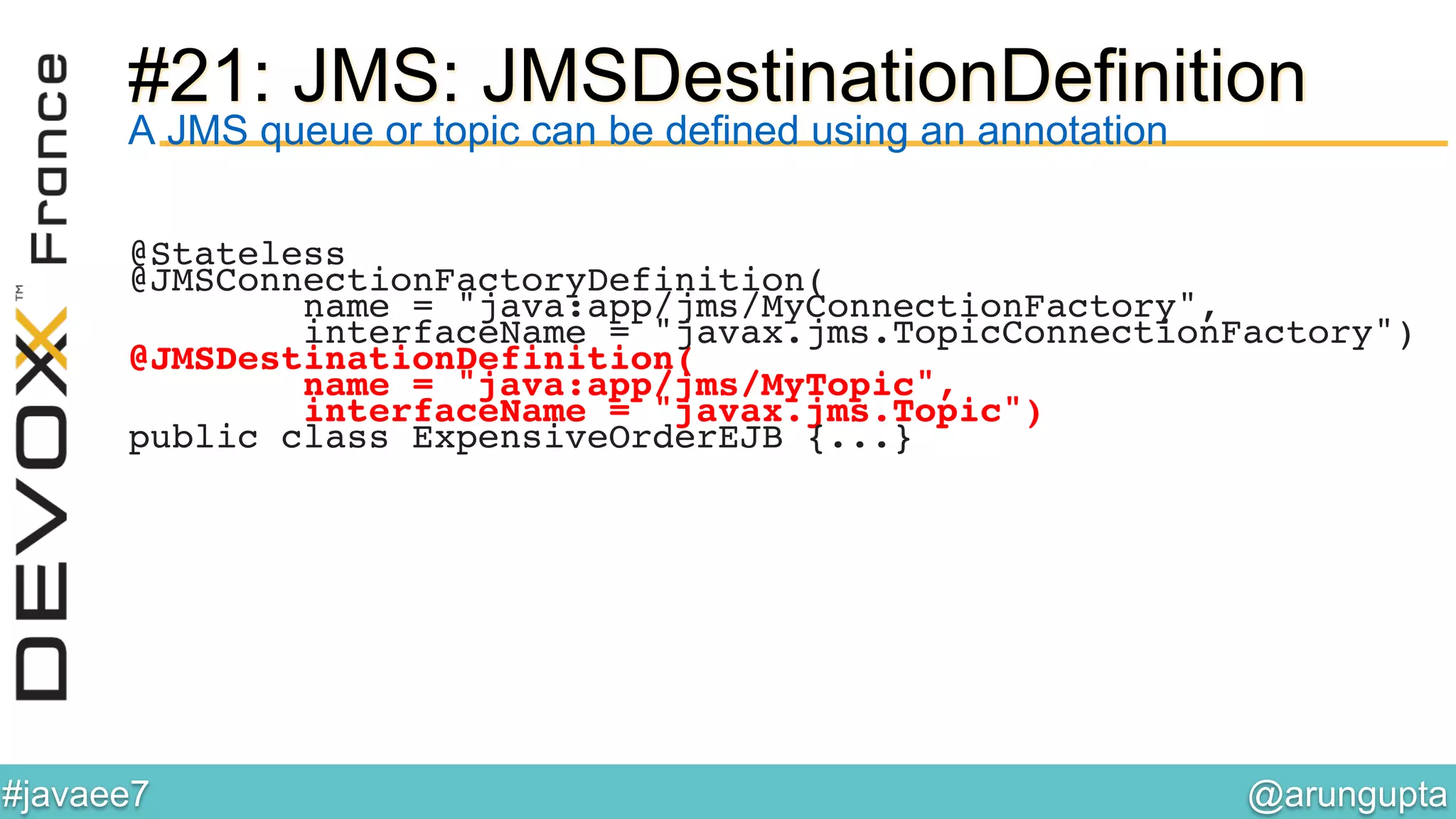 @arungupta	

#javaee7	

#21: JMS: JMSDestinationDefinition
A JMS queue or topic can be defined using an annotation
@Stateless!
@JMSConnectionFactoryDefinition(!
name = "java:app/jms/MyConnectionFactory",!
interfaceName = "javax.jms.TopicConnectionFactory")!
@JMSDestinationDefinition(!
name = "java:app/jms/MyTopic",!
interfaceName = "javax.jms.Topic")!
public class ExpensiveOrderEJB {...}!
 