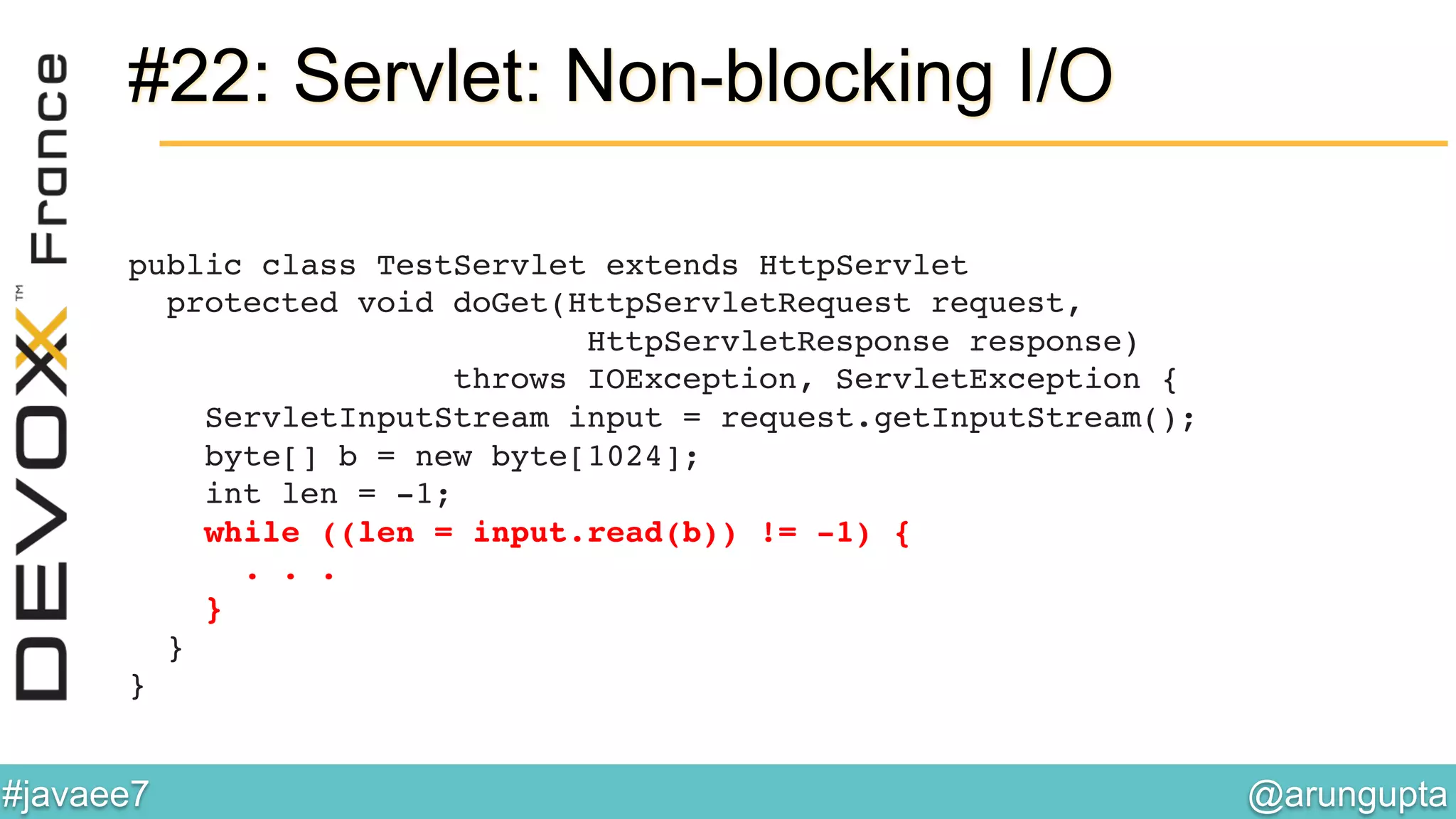 @arungupta	

#javaee7	

#22: Servlet: Non-blocking I/O
public class TestServlet extends HttpServlet 
protected void doGet(HttpServletRequest request, 
HttpServletResponse response)  
throws IOException, ServletException { 
ServletInputStream input = request.getInputStream(); 
byte[] b = new byte[1024]; 
int len = -1; 
while ((len = input.read(b)) != -1) { 
. . . 
} 
} 
}!
 