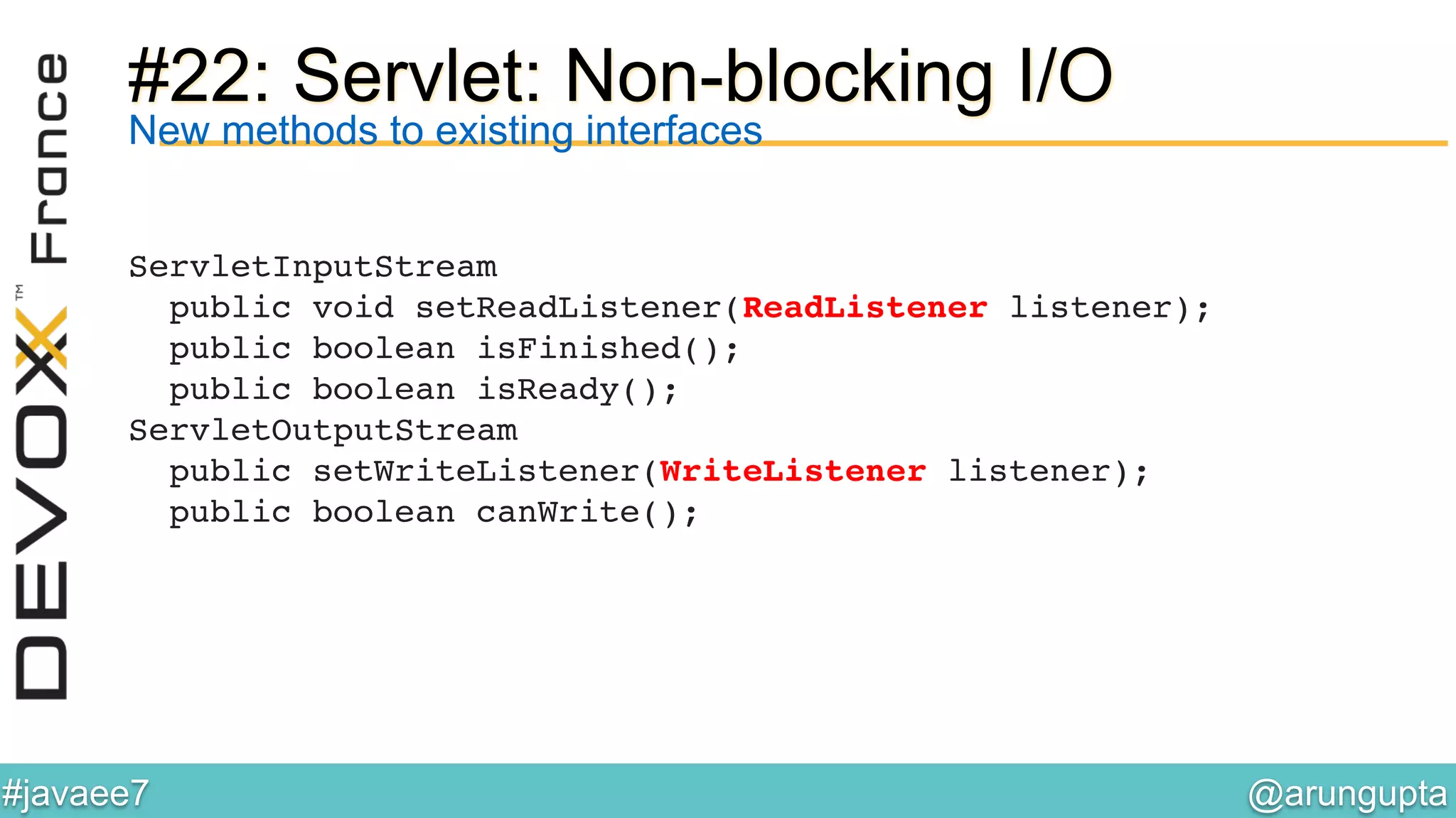 @arungupta	

#javaee7	

#22: Servlet: Non-blocking I/O
ServletInputStream!
public void setReadListener(ReadListener listener);!
public boolean isFinished();!
public boolean isReady();!
ServletOutputStream!
public setWriteListener(WriteListener listener);!
public boolean canWrite();!
New methods to existing interfaces
 