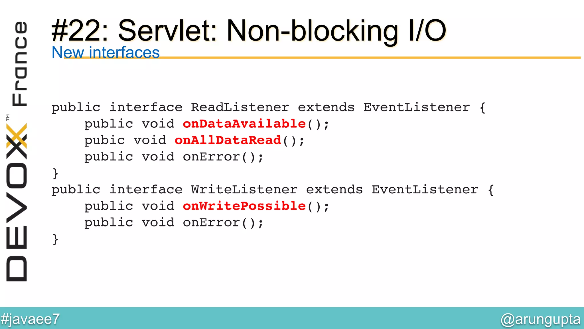 @arungupta	

#javaee7	

#22: Servlet: Non-blocking I/O
public interface ReadListener extends EventListener { 
public void onDataAvailable(); 
pubic void onAllDataRead(); 
public void onError(); 
}!
public interface WriteListener extends EventListener { 
public void onWritePossible(); 
public void onError(); 
}!
New interfaces
 