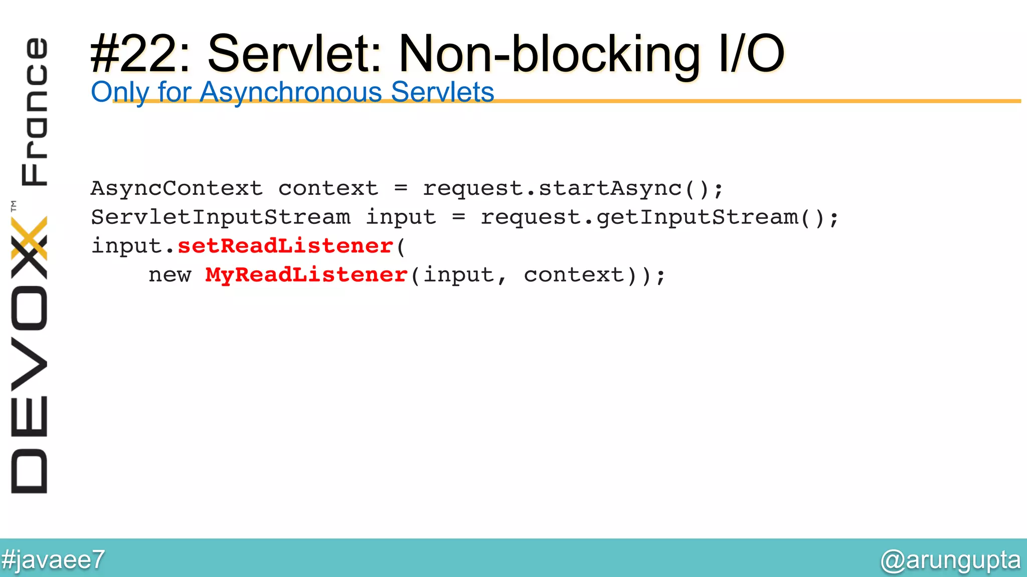 @arungupta	

#javaee7	

#22: Servlet: Non-blocking I/O
AsyncContext context = request.startAsync(); 
ServletInputStream input = request.getInputStream(); 
input.setReadListener( 
new MyReadListener(input, context)); !
Only for Asynchronous Servlets
 