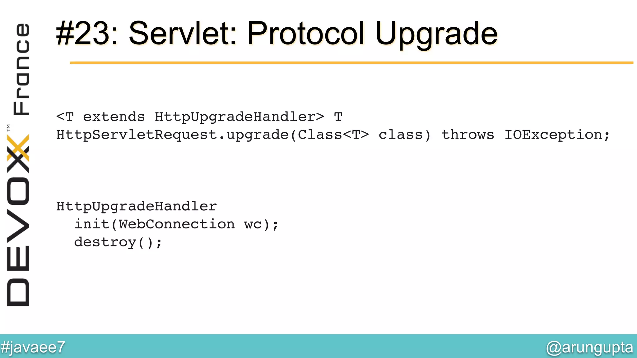@arungupta	

#javaee7	

#23: Servlet: Protocol Upgrade
<T extends HttpUpgradeHandler> T
HttpServletRequest.upgrade(Class<T> class) throws IOException; 
 
 
!
HttpUpgradeHandler!
init(WebConnection wc);!
destroy();!
 