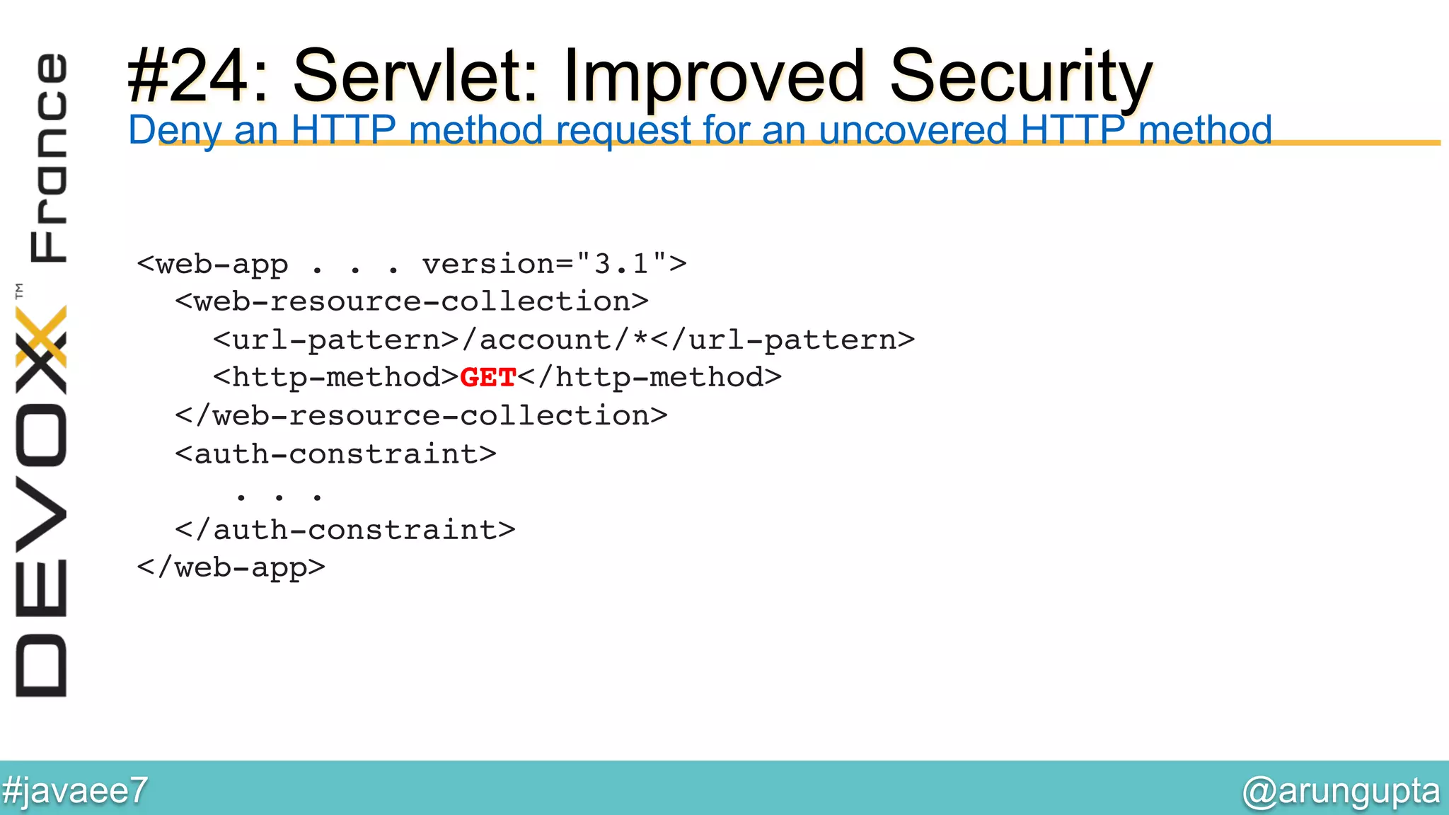 @arungupta	

#javaee7	

#24: Servlet: Improved Security
<web-app . . . version="3.1">  
<web-resource-collection> 
<url-pattern>/account/*</url-pattern>  
<http-method>GET</http-method> 
</web-resource-collection> 
<auth-constraint> 
. . . 
</auth-constraint> 
</web-app> !
!
Deny an HTTP method request for an uncovered HTTP method
 