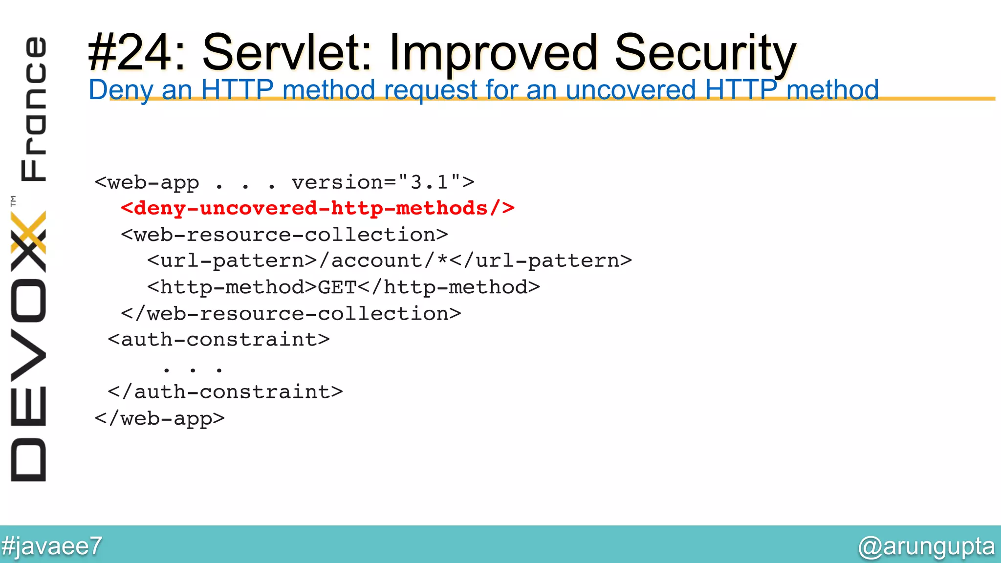 @arungupta	

#javaee7	

#24: Servlet: Improved Security
<web-app . . . version="3.1">  
<deny-uncovered-http-methods/> 
<web-resource-collection> 
<url-pattern>/account/*</url-pattern>  
<http-method>GET</http-method> 
</web-resource-collection> 
<auth-constraint> 
. . . 
</auth-constraint> 
</web-app> !
!
Deny an HTTP method request for an uncovered HTTP method
 