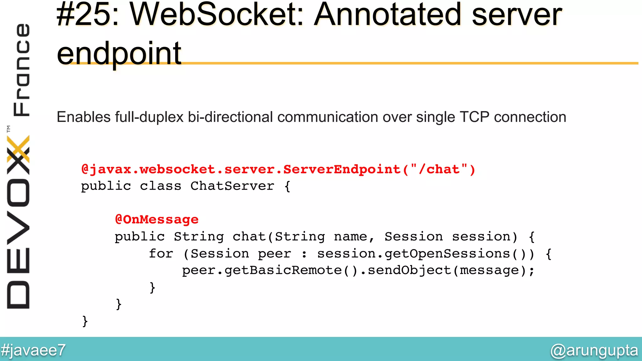 @arungupta	

#javaee7	

#25: WebSocket: Annotated server
endpoint
Enables full-duplex bi-directional communication over single TCP connection
@javax.websocket.server.ServerEndpoint("/chat") 
public class ChatServer { 
 
@OnMessage 
public String chat(String name, Session session) { 
for (Session peer : session.getOpenSessions()) {!
peer.getBasicRemote().sendObject(message);!
} 
} 
}!
 