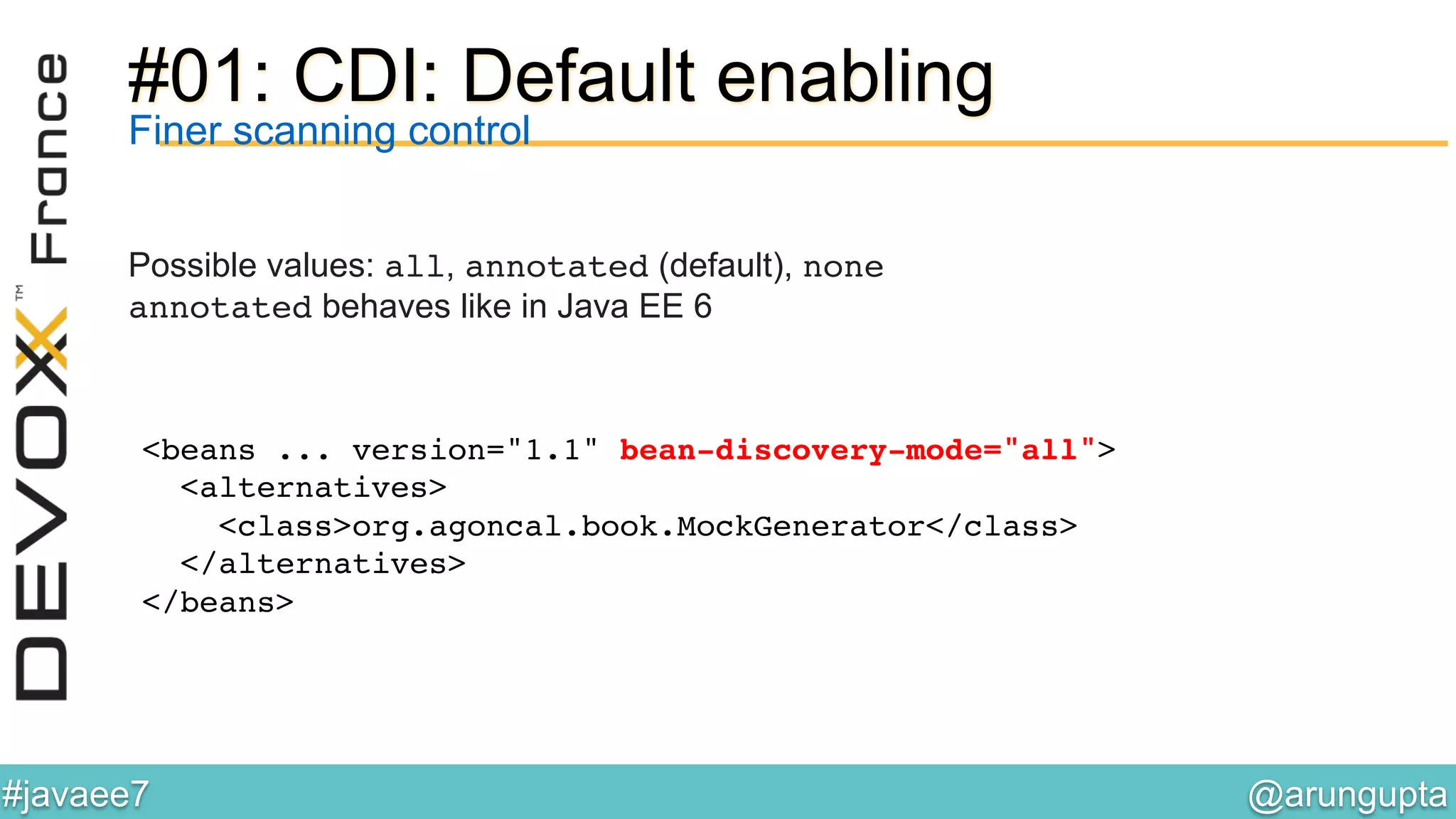 @arungupta	

#javaee7	

#01: CDI: Default enabling
Finer scanning control
Possible values: all, annotated (default), none!
annotated behaves like in Java EE 6!
!
<beans ... version="1.1" bean-discovery-mode="all">!
<alternatives>!
<class>org.agoncal.book.MockGenerator</class>!
</alternatives>!
</beans>!
 
