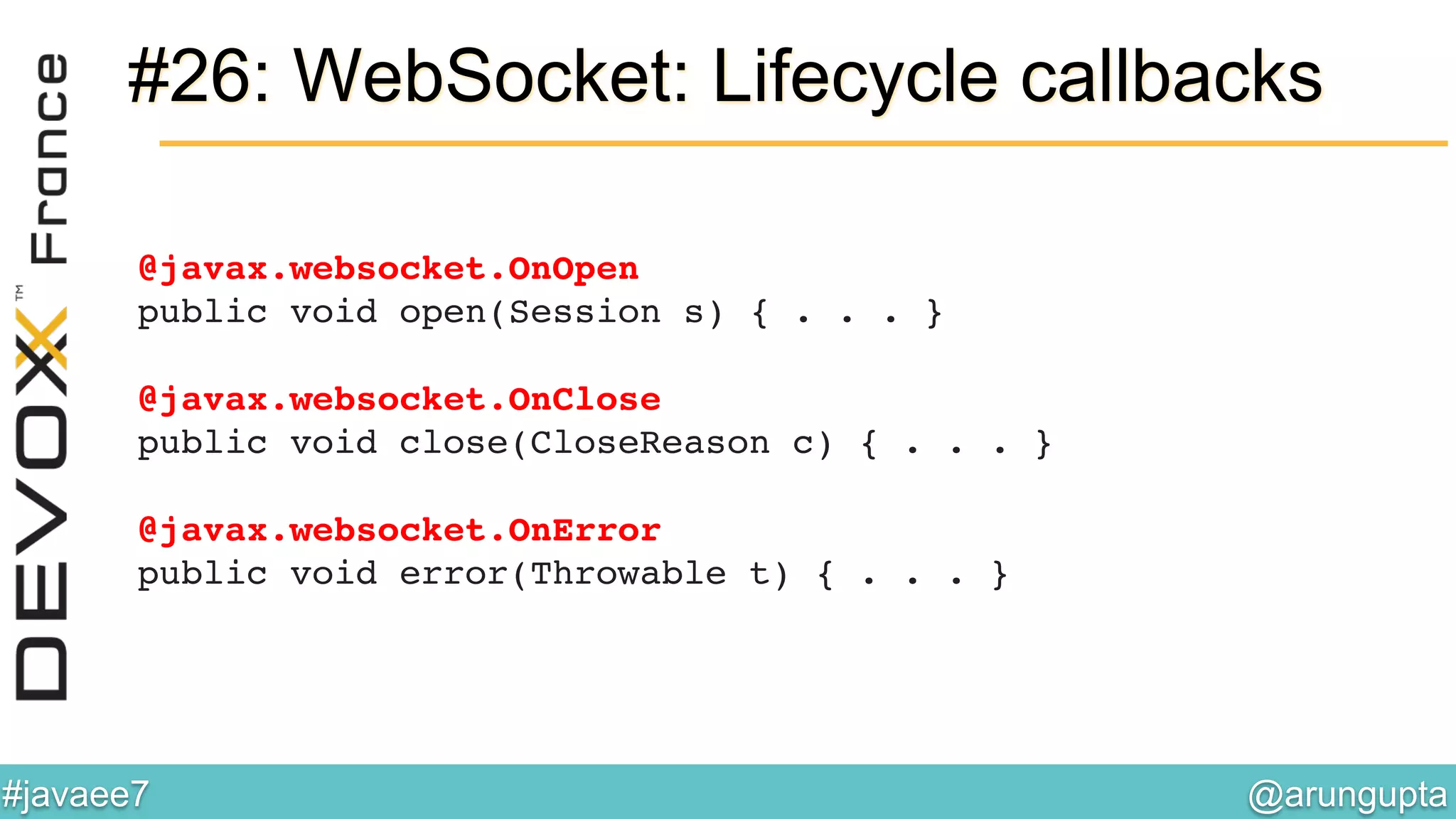 @arungupta	

#javaee7	

#26: WebSocket: Lifecycle callbacks
@javax.websocket.OnOpen 
public void open(Session s) { . . . } 
 
@javax.websocket.OnClose 
public void close(CloseReason c) { . . . } 
 
@javax.websocket.OnError 
public void error(Throwable t) { . . . }!
 