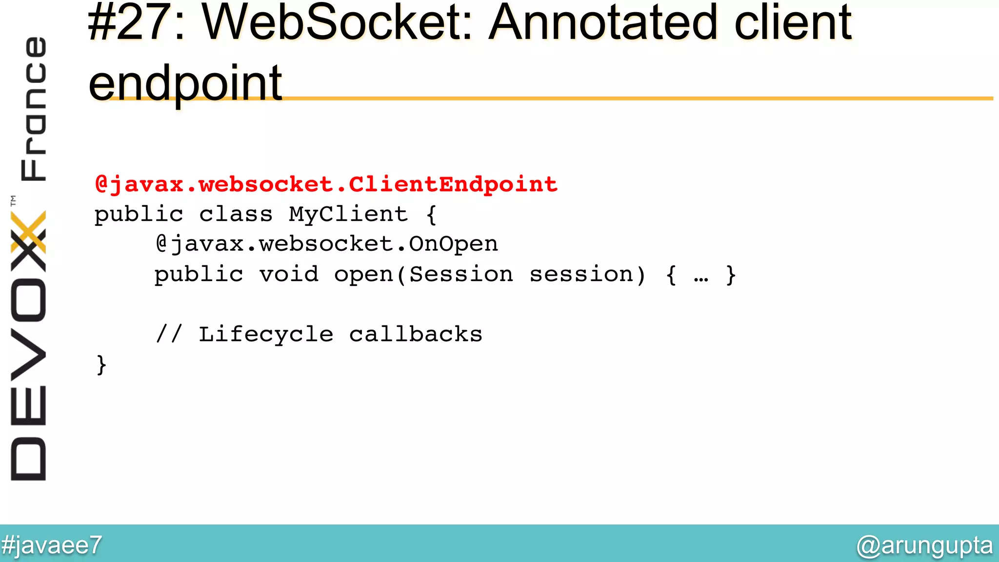 @arungupta	

#javaee7	

#27: WebSocket: Annotated client
endpoint
@javax.websocket.ClientEndpoint 
public class MyClient { 
@javax.websocket.OnOpen 
public void open(Session session) { … } 
 
// Lifecycle callbacks 
}!
 