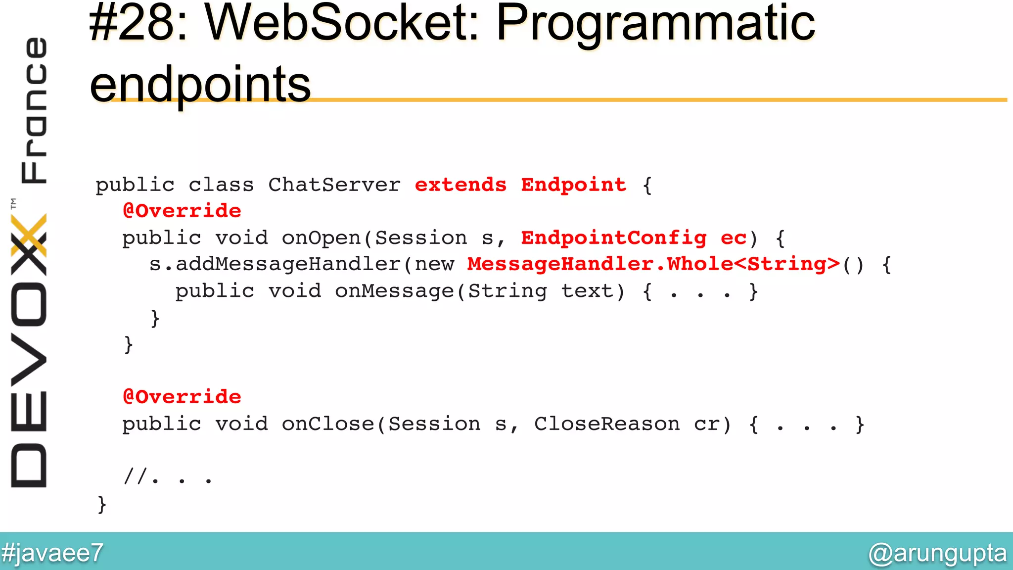 @arungupta	

#javaee7	

#28: WebSocket: Programmatic
endpoints
public class ChatServer extends Endpoint { 
@Override 
public void onOpen(Session s, EndpointConfig ec) { 
s.addMessageHandler(new MessageHandler.Whole<String>() { 
public void onMessage(String text) { . . . } 
} 
} 
 
@Override 
public void onClose(Session s, CloseReason cr) { . . . } 
 
//. . .  
}!
 