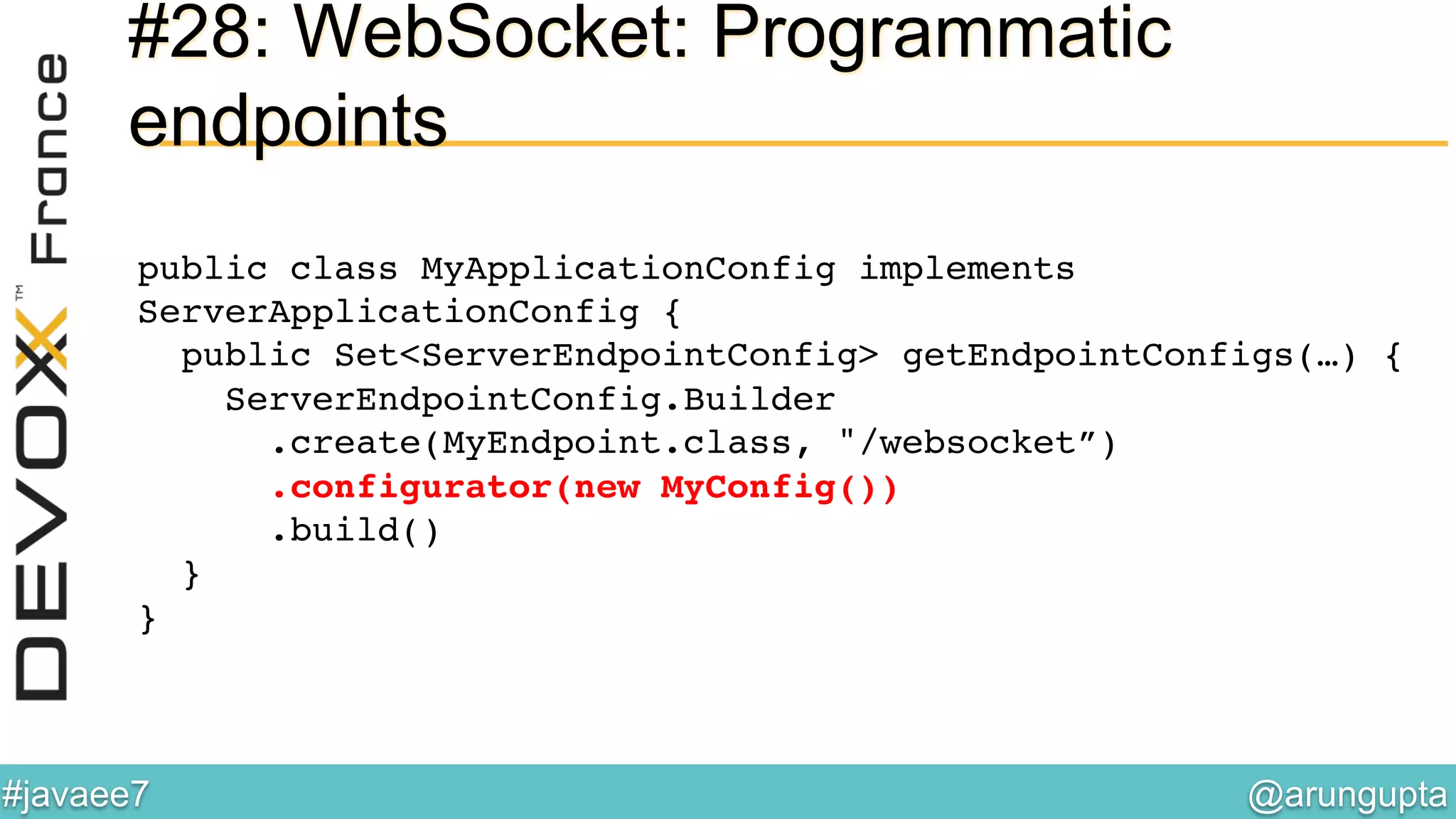 @arungupta	

#javaee7	

#28: WebSocket: Programmatic
endpoints
public class MyApplicationConfig implements
ServerApplicationConfig { 
public Set<ServerEndpointConfig> getEndpointConfigs(…) {  
ServerEndpointConfig.Builder 
.create(MyEndpoint.class, "/websocket”) 
.configurator(new MyConfig()) 
.build() 
} 
}!
 