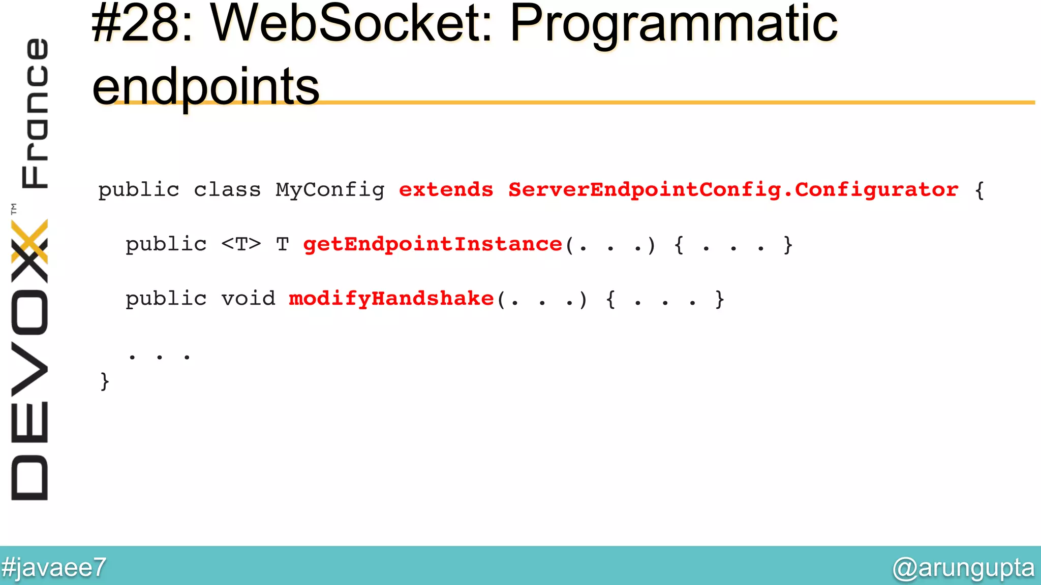 @arungupta	

#javaee7	

#28: WebSocket: Programmatic
endpoints
public class MyConfig extends ServerEndpointConfig.Configurator { 
 
public <T> T getEndpointInstance(. . .) { . . . } 
 
public void modifyHandshake(. . .) { . . . } 
 
. . . 
}!
 