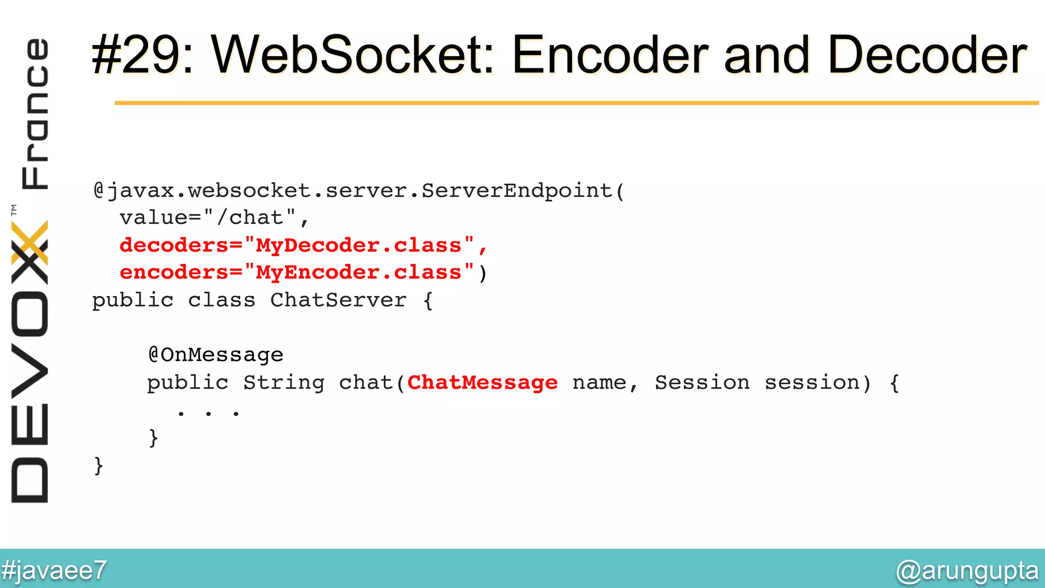 @arungupta	

#javaee7	

#29: WebSocket: Encoder and Decoder
@javax.websocket.server.ServerEndpoint( 
value="/chat", 
decoders="MyDecoder.class", 
encoders="MyEncoder.class") 
public class ChatServer { 
 
@OnMessage 
public String chat(ChatMessage name, Session session) { 
. . .  
} 
}!
 